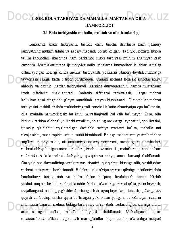 14II BOB. BOLA TARBIYASIDA MAHALLA, MAKTAB VA OILA
HAMKORLIGI
2.1 Bola tarbiyasida mahalla, maktab va oila hamkorligi
Barkamol   shaxs   tarbiyasini   tashkil   etish   barcha   davrlarda   ham   ijtimoiy
jamiyatning   muhim   talabi   va   asosiy   maqsadi   bo’lib   kelgan.   Tabiiyki,   hozirgi   kunda
ta‘lim   islohotlari   sharoitida   ham   barkamol   shaxs   tarbiyasi   muhim   ahamiyat   kasb
etmoqda.   Mamlakatimizda   ijtimoiy-iqtisodiy   sohalarda   bunyodkorlik   ishlari   amalga
oshirilayotgan  hozirgi   kunda   mehnat   tarbiyasida   yoshlarni   ijtimoiy-foydali   mehnatga
tayyorlash   ishiga   katta   e‘tibor   berilmoqda.   Chunki   mehnat   kelajak   avlodni   aqliy,
ahloqiy   va   estetik   jihatdan   tarbiyalaydi,   ularning   dunyoqarashini   hamda   mustahkam
iroda   sifatlarini   shakllantiradi.   Irodaviy   sifatlarni   tarbiyalash,   ularga   mehnat
ko’nikmalarini   singdirish   g’oyat   murakkab   jarayon   hisoblanadi.   O’quvchilar   mehnat
tarbiyasini tashkil etishda maktabning roli qanchalik katta ahamiyatga ega bo’lmasin,
oila,   mahalla   hamkorligisiz   bu   ishni   muvaffaqiyatli   hal   etib   bo’lmaydi.   Zero,   oila
birinchi tarbiya o’chog’i, birinchi muallim, bolaning mehnatga layoqatini, qobiliyatini,
ijtimoiy   qiziqishini   uyg’otadigan   dastlabki   tarbiya   maskani   bo’lsa,   mahalla   uni
rivojlanishi, ranaq topishi uchun muhit hisoblandi. Bolaga mehnat tarbiyasini berishda
sog’lom   oilaviy   muhit,   ota-onalarning   shaxsiy   namunasi,   mehnatga   munosabatlari,
mehnat ahliga bo’lgan mehr oqibatlari, tinch-totuv mahalla, mehribon qo’shnilar ham
muhimdir.   Bolada   mehnat   faoliyatiga   qiziqish   va   extiyoj   ancha   barvaqt   shakllanadi.
Ota yoki ona farzandining xarakter-xususiyatini, qiziqishini hisobga olib, yoshligidan
mehnat   tarbiyasini   berib   boradi.   Bolalarni   o’z-o’ziga   xizmat   qilishga   odatlantirishda
harakatlarni   tushuntirish   va   ko’rsatishdan   ko’proq   foydalanish   kerak.   Kichik
yoshidanoq har bir bola mehnatda ishtirok etsa, o’z-o’ziga xizmat qilsa, ya‘ni kiyinish,
ovqatlangandan so’ng yig’ishtirish, chang artish, oyoq kiyimlarni taxlash, gullarga suv
quyish   va   boshqa   uncha   qiyin   bo’lmagan   yoki   xususiyatiga   mos   keladigan   ishlarni
muntazam bajarsa, mehnat bolaga tarbiyaviy ta‘sir etadi. Bularning barchasiga oilada
asos   solingan   bo’lsa,   mahalla   faoliyatida   shakllanadi.   Maktabgacha   ta‘lim
muassasalarida   o’tkaziladigan   turli   mashg’ulotlar   orqali   bolalar   o’z   oldiga   maqsad 