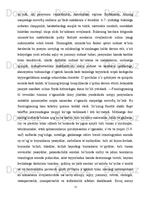 15qo’yish,   ish   jarayonini   rejalashtirish,   materialdan   oqilona   foydalanish,   ishning
maqsadiga muvofiq usullarni qo’llash malakasini o’stiradilar. 6-7- yoshdagi bolalarga
nisbatan   chaqqonlik,   harakatlardagi   aniqlik   va   tezlik,   materialni   moslash,   murakkab
holatdan   mustaqil   chiqa   olish   ko’nikmasi   rivojlanadi.   Bularning   barchasi   kelgusida
umumta‘lim   maktablarida   ijodiy   faoliyat   asoslarini   rivojlantirish   uchun   yangi
imkoniyatlar   ochib   beradi.   Shuningdek,   umumta‘lim   fanlari   qatori   mehnat   ta‘limi
darslarida   bu   jarayon   uzviyligi   va   uzluksizligi   ta‘minlangan   holda   davom   etib,   o’sib
kelayotgan  yosh  avlodni  aqliy  va jismoniy  mehnat   turlari, jarayonlari  hamda  kasblar
bilan   tanishtirish,   ularda   dastlabki   mehnat   ko’nikma   va   malakalarini,   mehnatga
qiziqish,   mehnatsevarlikni   shakllantirish,   ularni   mehnat   va   kasblarni   qadrlashga,
ahamiyatini  tushunishga  o’rgatish  hamda kasb tanlashga  tayyorlash  orqali  kasbgacha
tayyorgarliklarni amalga oshirishdan iboratdir. O’quvchilar o’z qobiliyati va qiziqishi
asosida kasb tanlab, ta‘limning keyingi bosqichlarida o’qishni davom ettirib, kelajakda
jamiyat   manfaati   uchun   foyda   keltiradigan   shaxs   bo’lib   yetishadi.   ―Fonologiyaning
til   tovushlar   tizimini   o’rganishda   ilmiy   jihatdan   yondashishi   nutqiy   jarayonlarni
sintaktik   qonuniyatlar   nuqtai   nazaridan   o’rganishi   maqsadga   muvofiq   bo’ladi.   Bu
fonologiyaning   ham   tarkibiy   qismini   tashkil   etadi.   So’zning   fonetik   shakli   faqat
talaffuz   jarayonidagina   yaqqol   ko’zga   tashlanadi.   deb   ko’rsatadi.   Mehnatga   doir‖
mashg’ulotlarda bolalar qog’oz va karton, turli va tabiiy materiallar, tolali va gazlama,
loy   va   plastilin   bilan   ishlash   bo’limlarida   ko’pgina   ajoyib   turli   tuman   o’yinchoqlar,
tabriknomalar, ertak qahramonlarini qurishyasashni  o’rgansalar, o’rta va yuqori (5-9-
sinf)   sinflarda   yog’ochga,   metallga,   gazlamaga   ishlov   berish   texnologiyalari   asosida
uy-ro’zg’or  buyumlarini  yasaydilar,  mebellarni  ta‘mirlaydilar, turli  xil  kiyim-kechak,
buyumlar   bichib,   tikadilar,   kichik   hajmdagi   buyumlarni   to’qiydilar,   turli   tuman
suvenerlar   yasaydilar,   pazandachilik   asoslari   bo’limida   milliy   va   jahon   taomlarini
texnologiya asosida pishirishni, salat tayyorlashni hamda dasturxonga tortish, bayram
kechalarga   dasturxon   tuzashni,   qishloq   xo’jalik   asoslari   yo’nalishi   bo’yicha   o’simlik
va   uy   hayvonlarini   parvarish   qilish   yo’llarini   o’rganish   bilan   ularning   umummehnat
ko’nikmalarini   rivojlantirishda   ma‘naviy-ahloqiy,   aqliy,   jismoniy,   estetik,   ekologik,
vatanparvarlik,   insonparvarlik   va   tadbirkorlik   sifatlari   shakllanadi.   Biroq   asosiy 