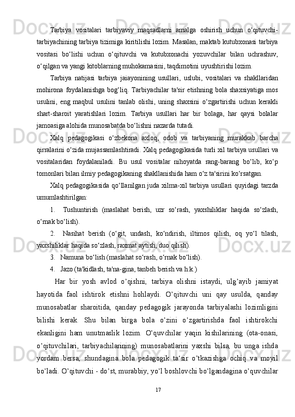 17Tarbiya   vositalari   tarbiyaviy   maqsadlarni   amalga   oshirish   uchun   o‘qituvchi-
tarbiyachining tarbiya tizimiga kiritilishi lozim. Masalan, maktab kutubxonasi tarbiya
vositasi   bo‘lishi   uchun   o‘qituvchi   va   kutubxonachi   yozuvchilar   bilan   uchrashuv,
o‘qilgan va yangi kitoblarning muhokamasini, taqdimotini uyushtirishi lozim.
Tarbiya   natijasi   tarbiya   jaiayonining   usullari,   uslubi,   vositalari   va   shakllaridan
mohirona   foydalanishga   bog‘liq.   Tarbiyachilar   ta'sir   etishning   bola   shaxsiyatiga   mos
usulini,   eng   maqbul   usulini   tanlab   olishi,   uning   shaxsini   o‘zgartirishi   uchun   kerakli
shart-sharoit   yaratishlari   lozim.   Tarbiya   usullari   har   bir   bolaga,   har   qaysi   bolalar
jamoasiga alohida munosabatda bo‘lishni nazarda tutadi.
Xalq   pedagogikasi   o‘zbekona   axloq,   odob   va   tarbiyaning   murakkab   barcha
qirralarini o‘zida mujassamlashtiradi. Xalq pedagogikasida turli xil tarbiya usullari va
vositalaridan   foydalaniladi.   Bu   usul   vositalar   nihoyatda   rang-barang   bo‘lib,   ko‘p
tomonlari bi lan ilmiy pedagogikaning shakllanishida ham o‘z ta'sirini ko‘rsatgan.
Xalq pedagogikasida  qo‘llanilgan juda xilma-xil tarbiya usullari quyidagi  tarzda
umumlashtirilgan:
1.       Tushuntirish   (maslahat   berish,   uzr   so‘rash,   yaxshiliklar   haqida   so‘zlash,
o‘rnak bo‘lish).
2.       Nasihat   berish   (o‘git,   undash,   ko‘ndirish,   iltimos   qilish,   oq   yo‘l   tilash,
yaxshiliklar haqida so‘zlash, raxmat aytish, duo qilish).
3.      Namuna bo‘lish (maslahat so‘rash, o‘rnak bo‘lish).
4.      Jazo (ta'kidlash, ta'na-gina, tanbeh berish va h.k.)
Har   bir   yosh   avlod   o’qishni,   tarbiya   olishni   istaydi,   ulg’ayib   jamiyat
hayotida   faol   ishtirok   etishni   hohlaydi.   O’qituvchi   uni   qay   usulda,   qanday
munosabatlar   sharoitida,   qanday   pedagogik   jarayonda   tarbiyalashi   lozimligini
bilishi   kerak.   Shu   bilan   birga   bola   o’zini   o’zgartirishda   faol   ishtirokchi
ekanligini   ham   unutmaslik   lozim.   O’quvchilar   yaqin   kishilarining   (ota-onasi,
o’qituvchilari,   tarbiyachilarining)   munosabatlarini   yaxshi   bilsa,   bu   unga   ishda
yordam   bersa,   shundagina   bola   pedagogik   ta‘sir   o’tkazishga   ochiq   va   moyil
bo’ladi. O’qituvchi - do’st, murabbiy, yo’l boshlovchi bo’lgandagina o’quvchilar