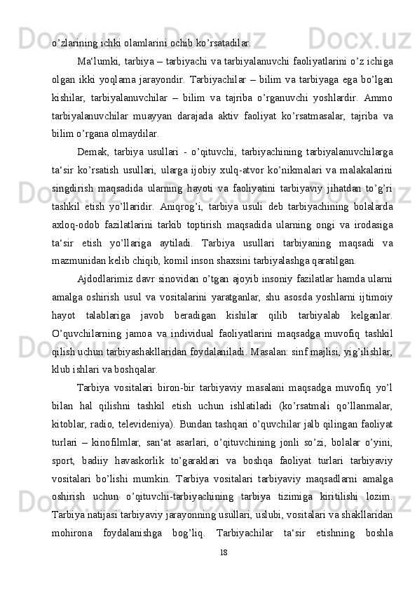 18o’zlarining ichki olamlarini ochib ko’rsatadilar.
Ma‘lumki, tarbiya – tarbiyachi va tarbiyalanuvchi faoliyatlarini o’z ichiga
olgan   ikki   yoqlama   jarayondir.   Tarbiyachilar   –   bilim   va   tarbiyaga   ega   bo’lgan
kishilar,   tarbiyalanuvchilar   –   bilim   va   tajriba   o’rganuvchi   yoshlardir.   Ammo
tarbiyalanuvchilar   muayyan   darajada   aktiv   faoliyat   ko’rsatmasalar,   tajriba   va
bilim o’rgana olmaydilar. 
Demak,   tarbiya   usullari   -   o’qituvchi,   tarbiyachining   tarbiyalanuvchilarga
ta‘sir   ko’rsatish   usullari,   ularga   ijobiy   xulq-atvor   ko’nikmalari   va   malakalarini
singdirish   maqsadida   ularning   hayoti   va   faoliyatini   tarbiyaviy   jihatdan   to’g’ri
tashkil   etish   yo’llaridir.   Aniqrog’i,   tarbiya   usuli   deb   tarbiyachining   bolalarda
axloq-odob   fazilatlarini   tarkib   toptirish   maqsadida   ularning   ongi   va   irodasiga
ta‘sir   etish   yo’llariga   aytiladi.   Tarbiya   usullari   tarbiyaning   maqsadi   va
mazmunidan kelib chiqib, komil inson shaxsini tarbiyalashga qaratilgan.
Ajdodlarimiz davr sinovidan o’tgan ajoyib insoniy fazilatlar hamda ularni
amalga   oshirish   usul   va   vositalarini   yaratganlar,   shu   asosda   yoshlarni   ijtimoiy
hayot   talablariga   javob   beradigan   kishilar   qilib   tarbiyalab   kelganlar.
O’quvchilarning   jamoa   va   individual   faoliyatlarini   maqsadga   muvofiq   tashkil
qilish uchun tarbiyashakllaridan foydalaniladi. Masalan: sinf majlisi, yig’ilishlar,
klub ishlari va boshqalar. 
Tarbiya   vositalari   biron-bir   tarbiyaviy   masalani   maqsadga   muvofiq   yo’l
bilan   hal   qilishni   tashkil   etish   uchun   ishlatiladi   (ko’rsatmali   qo’llanmalar,
kitoblar, radio, televideniya). Bundan tashqari o’quvchilar jalb qilingan faoliyat
turlari   –   kinofilmlar,   san‘at   asarlari,   o’qituvchining   jonli   so’zi,   bolalar   o’yini,
sport,   badiiy   havaskorlik   to’garaklari   va   boshqa   faoliyat   turlari   tarbiyaviy
vositalari   bo’lishi   mumkin.   Tarbiya   vositalari   tarbiyaviy   maqsadlarni   amalga
oshirish   uchun   o’qituvchi-tarbiyachining   tarbiya   tizimiga   kiritilishi   lozim.
Tarbiya natijasi tarbiyaviy jarayonning usullari, uslubi, vositalari va shakllaridan
mohirona   foydalanishga   bog’liq.   Tarbiyachilar   ta‘sir   etishning   boshla 