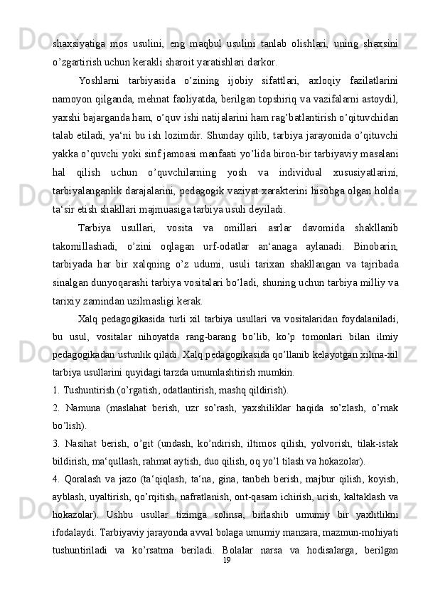 19shaxsiyatiga   mos   usulini,   eng   maqbul   usulini   tanlab   olishlari,   uning   shaxsini
o’zgartirish uchun kerakli sharoit yaratishlari darkor. 
Yoshlarni   tarbiyasida   o’zining   ijobiy   sifattlari,   axloqiy   fazilatlarini
namoyon qilganda, mehnat faoliyatda, berilgan topshiriq va vazifalarni astoydil,
yaxshi bajarganda ham, o’quv ishi natijalarini ham rag’batlantirish o’qituvchidan
talab etiladi, ya‘ni bu ish lozimdir. Shunday qilib, tarbiya jarayonida o’qituvchi
yakka o’quvchi yoki sinf jamoasi manfaati yo’lida biron-bir tarbiyaviy masalani
hal   qilish   uchun   o’quvchilarning   yosh   va   individual   xususiyatlarini,
tarbiyalanganlik darajalarini, pedagogik vaziyat xarakterini hisobga olgan holda
ta‘sir etish shakllari majmuasiga tarbiya usuli deyiladi. 
Tarbiya   usullari,   vosita   va   omillari   asrlar   davomida   shakllanib
takomillashadi,   o’zini   oqlagan   urf-odatlar   an‘anaga   aylanadi.   Binobarin,
tarbiyada   har   bir   xalqning   o’z   udumi,   usuli   tarixan   shakllangan   va   tajribada
sinalgan dunyoqarashi tarbiya vositalari bo’ladi, shuning uchun tarbiya milliy va
tarixiy zamindan uzilmasligi kerak.
Xalq   pedagogikasida   turli   xil   tarbiya   usullari   va   vositalaridan   foydalaniladi,
bu   usul,   vositalar   nihoyatda   rang-barang   bo’lib,   ko’p   tomonlari   bilan   ilmiy
pedagogikadan ustunlik qiladi. Xalq pedagogikasida qo’llanib kelayotgan xilma-xil
tarbiya usullarini quyidagi tarzda umumlashtirish mumkin.
1. Tushuntirish (o’rgatish, odatlantirish, mashq qildirish).
2.   Namuna   (maslahat   berish,   uzr   so’rash,   yaxshiliklar   haqida   so’zlash,   o’rnak
bo’lish).
3.   Nasihat   berish,   o’git   (undash,   ko’ndirish,   iltimos   qilish,   yolvorish,   tilak-istak
bildirish, ma‘qullash, rahmat aytish, duo qilish, oq yo’l tilash va hokazolar).
4.   Qoralash   va   jazo   (ta‘qiqlash,   ta‘na,   gina,   tanbeh   berish,   majbur   qilish,   koyish,
ayblash, uyaltirish, qo’rqitish, nafratlanish, ont-qasam ichirish, urish, kaltaklash va
hokazolar).   Ushbu   usullar   tizimga   solinsa,   birlashib   umumiy   bir   yaxlitlikni
ifodalaydi. Tarbiyaviy jarayonda avval bolaga umumiy manzara, mazmun-mohiyati
tushuntiriladi   va   ko’rsatma   beriladi.   Bolalar   narsa   va   hodisalarga,   berilgan 