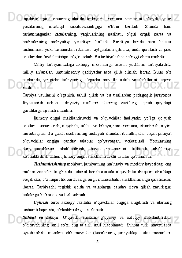 20topshiriqlarga   tushunmaganlarida   tarbiyachi   namuna   vositasini   o’taydi,   ya‘ni
yoshlarning   mustaqil   kuzatuvchanligiga   e‘tibor   beriladi.   Shunda   ham
tushunmaganlar   kattalarning,   yaqinlarining   nasihati,   o’giti   orqali   narsa   va
hodisalarning   mohiyatiga   yetadigan   bo’ladi.   Bordi-yu   bunda   ham   bolalar
tushunmasa yoki tushunishni istamasa,  aytganlarni qilmasa, unda qoralash  va jazo
usullaridan foydalanishga to’g’ri keladi. Bu tarbiyalashda so’nggi chora usulidir. 
Milliy   tarbiyamizdaga   axloqiy   mezonlarga   asosan   yoshlarni   tarbiyalashda
milliy   an‘analar,   umuminsoniy   qadriyatlar   asos   qilib   olinishi   kerak.   Bular   o’z
navbatida,   yangicha   tarbiyaning   o’zgacha   muvofiq   uslub   va   shakllarini   taqozo
etadi.
Tarbiya   usullarini   o’rganish,   tahlil   qilish   va   bu   usullardan   pedagogik   jarayonda
foydalanish   uchun   tarbiyaviy   usullarni   ularning   vazifasiga   qarab   quyidagi
guruhlarga ajratish mumkin:
Ijtimoiy   ongni   shakllantiruvchi   va   o’quvchilar   faoliyatini   yo’lga   qo’yish
usullari: tushuntirish, o’rgatish, suhbat va hikoya, ibrat-namuna, ishontirish, o’yin,
musobaqalar. Bu guruh usullarining mohiyati shundan iboratki, ular orqali jamiyat
o’quvchilar   ongiga   qanday   talablar   qo’yayotgani   yetkaziladi.   Yoshlarning
dunyoqarashlarini   shakllantirish,   hayot   mazmunini   tushunib   olishlariga
ko’maklashish uchun ijtimoiy ongni shakllantiruvchi usullar qo’llaniladi. 
Tushuntirishning   mohiyati jamiyatning ma‘naviy va moddiy hayotidagi eng
muhim   voqealar   to’g’risida   axborot   berish   asosida   o’quvchilar   diqqatini   atrofdagi
voqelikka, o’z fuqarolik burchlariga ongli munosabatni shakllantirishga qaratishdan
iborat.   Tarbiyachi   tegishli   qoida   va   talablarga   qanday   rioya   qilish   zarurligini
bolalarga ko’rsatadi va tushuntiradi.
Uqtirish   biror   axloqiy   fazilatni   o’quvchilar   ongiga   singdirish   va   ularning
tushunib bajarishi, o’zlashtirishiga asoslanadi. 
Suhbat   va   hikoya .   O’quvchi   shaxsini   g’oyaviy   va   axloqiy   shakllantirishda
o’qituvchining   jonli   so’zi   eng   ta‘sirli   usul   hisoblanadi.   Suhbat   turli   mavzularda
uyushtirilishi   mumkin:   etik   mavzular   (kishilarning   jamiyatdagi   axloq   mezonlari, 