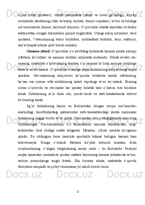 21o’zini   tutish   qoidalari),   estetik   mavzularda   (tabiat   va   inson   go’zalligi),   siyosiy
mvzularda (davlatning ichki va tashqi siyosati, dunyo voqealari), ta‘lim va bilishga
oid mavzularda (koinot, hayvonot dunyosi). O’quvchilar odatda hayotdan va badiiy
adabiyotdan olingan hikoyalarni qiziqib tinglaydilar. Ularga axloq mezonlari, tarix
qoidalari,   Vatanimizning   tabiiy   boyliklari,   mehnatkash   kishilari,   tarix,   adabiyot,
san‘at haqida hikoya qilib berish mumkin. 
Namuna (ibrat).  O’quvchilar o’z atrofidagi kishilarda hamma yaxshi axloqiy
sifatlarni   ko’rishlari   va   namuna   olishlari   nihoyatda   muhimdir.   Oilada   avvalo   ota-
onaning, maktabda o’qituvchining shaxsan o’zi namuna bo’lishi, ayniqsa yoshlarga
katta ta‘sir ko’rsatadi. O’quvchilar o’zlariga yaqin kishilarning xulq-atvoriga taqlid
qiladilar.   Ota-onalarning   xulq-atvori   ko’pincha   bolalarda   yaxshi   sifatlarning,
ba‘zan   esa   yomon   sifat-xislatlarning   tarkib   topishiga   ta‘sir   ko’rsatadi.   Shuning
uchun   o’qituvchi   va   ota-onalar   har   qanday   holatda   ham   o’zlarini   tuta   bilishlari
kerak.   Kattalarning   so’zi   bilan   ishi,   yurish-turish   va   xatti-harakatlarida   tafovut
bo’lmasligi kerak.
Ilg’or   kishilarning   hayoti   va   faoliyatidan   olingan   yorqin   ma‘lumotlar,
asarlardagi,   kinofilmlardagi   qahramonlar   xatti-harakatlaridagi   yaxshi   namunalar
bolalarning ongiga kuchli ta‘sir qiladi. Namunadan xalq pedagogikasida ham keng
foydalanilgan.   Ota-bobolarimiz   o’z   farzandlarini   hamisha   yaxshilardan,   ulug’
kishilardan   ibrat   olishga   undab   kelganlar.   Masalan:   «Qush   uyasida   ko’rganini
qiladi».   Bu   oddiygina   ibora   zamirida   qanchalik   hikmat   borligini   hamam   ham
bilavermaydi.   Bunga   o’xshash   fikrlarni   ko’plab   keltirish   mumkin.   Bola
rivojlanishining,   o’zligini   belgilashning   asosiy   omili   –   bu   faoliyatdir.   Faoliyat
nuqtai nazaridan yondashish qoidasi maktab hayotining hamma jabhalarida ta‘lim-
tarbiya   jarayonlariga   singib   ketadi.   Shu   boisdan   oilada,   maktabda   o’quvchi
faoliyatini maqsadli va ijobiy tomonlama yo’nalish berish lozim.  