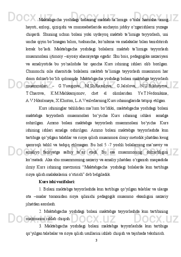 3Maktabgacha   yoshdagi   bolaning   maktab   ta’limiga   o tishi   hamisha   uningʻ
hayoti, axloqi, qiziqishi va munsoabatlarida anchayin jiddiy o zgarishlarni yuzaga
ʻ
chiqardi.   Shuning   uchun   bolani   yoki   uydayoq   maktab   ta’limiga   tayyorlash,   uni
uncha qiyin bo lmagan bilim, tushuncha, ko nikma va malakalar bilan tanishtirish	
ʻ ʻ
kerak   bo ladi.	
ʻ   Maktabgacha   yoshdagi   bolalarni   maktab   ta’limiga   tayyorlash
muammolani ijtimoiy –siyosiy ahamiyatga egadir. Shu bois, pedagogika nazariyasi
va   amaliyotida   bu   yo nalishda	
ʻ   bir   qancha   Kurs   ishining   ishlari   olib   borilgan.
Chunonchi   oila   sharoitida   bolalarni   maktab   ta’limiga   tayyorlash   muammosi   har
doim dolzarb bo lib qolmoqda. Maktabgacha yoshdagi bolani maktabga tayyorlash	
ʻ
muammolari   –   G.Yusupova,   M.Sh.Rasulova,   G.Jalolova,   N.U.Bikboyeva,
T.Charova,   K.M.Mahkamjonov,   chet   el   olimlaridan   Ye.T.Nedonikina,
A.V.Nikolsnaya,   X.Klinton,   L.A.Venlerlarning Kurs   ishininglarida   tatqiqi   etilgan.
Kurs  ishininglar   tahlilidan ma’lum  bo ldiki, maktabgacha  yoshdagi  bolani	
ʻ
maktabga   tayyorlash   muammolari   bo yicha	
ʻ   Kurs   ishining   ishlari   amalga
oshirilgan.   Ammo   bolani   maktabga   tayyorlash   muammolani   bo yicha	
ʻ   Kurs
ishining   ishlari   amalga   oshirilgan.   Ammo   bolani   maktabga   tayyorlashda   kun
tartibiga qo yilgan talablar va rioya qilish muammosi ilmiy metodik jihatdan keng	
ʻ
qamroqli   tahlil   va   tadqiq   etilmagan.   Bu   hol   5   -7   yoshli   bolalarning   ma’naviy   va
amaliyo   faoliyatga   salbiy   ta’sir   etadi.   Bu   esa   muammoning   dolzarbligini
ko rsatadi. Aka shu muammoning nazariy va amaliy jihatdan o rganish maqsadida	
ʻ ʻ
ilmiy   Kurs   ishining   mavzusini   “Maktabgacha   yoshdagi   bolalarda   kun   tartibiga
rioya   qilish   malakalarini   o stirish”	
ʻ   deb belgiladik.
Kurs   ishi   vazifalari:
1. Bolani maktabga tayyorlashda kun tartibiga qo yilgan talablar va ularga	
ʻ
ota   –onalar   tomonidan   rioya   qilinishi   pedagogik   muammo   ekanligini   nazariy
jihatdan asoslash.
2. Maktabgacha   yoshdagi   bolani   maktabga   tayyorlashda   kun   tartibining
mazmunini ishlab   chiqish.
3. Maktabgacha   yoshdagi   bolani   maktabga   tayyorlashda   kun   tartibiga
qo yilgan	
ʻ   talabalar   va   rioya   qilish   usullarini   ishlab   chiqish   va   tajribada   tekshirish. 