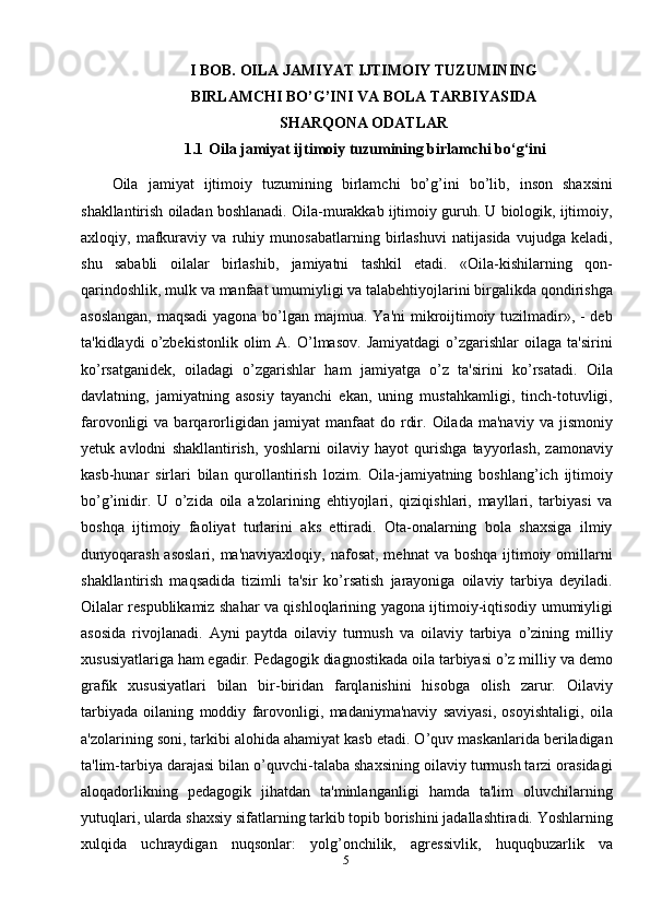 5I BOB.  OILA JAMIYAT IJTIMOIY TUZUMINING
BIRLAMCHI BO’G’INI VA BOLA TARBIYASIDA
SHARQONA ODATLAR
1.1  Oila jamiyat ijtimoiy tuzumining birlamchi bo‘g‘ini
Oila   jamiyat   ijtimoiy   tuzumining   birlamchi   bo’g’ini   bo’lib,   inson   shaxsini
shakllantirish oiladan boshlanadi. Oila-murakkab ijtimoiy guruh. U biologik, ijtimoiy,
axloqiy,   mafkuraviy   va   ruhiy   munosabatlarning   birlashuvi   natijasida   vujudga   keladi,
shu   sababli   oilalar   birlashib,   jamiyatni   tashkil   etadi.   «Oila-kishilarning   qon-
qarindoshlik, mulk va manfaat umumiyligi va talabehtiyojlarini birgalikda qondirishga
asoslangan,  maqsadi  yagona bo’lgan majmua. Ya'ni  mikroijtimoiy tuzilmadir», - deb
ta'kidlaydi   o’zbekistonlik   olim   A.   O’lmasov.   Jamiyatdagi   o’zgarishlar   oilaga   ta'sirini
ko’rsatganidek,   oiladagi   o’zgarishlar   ham   jamiyatga   o’z   ta'sirini   ko’rsatadi.   Oila
davlatning,   jamiyatning   asosiy   tayanchi   ekan,   uning   mustahkamligi,   tinch-totuvligi,
farovonligi   va   barqarorligidan   jamiyat   manfaat   do   rdir.   Oilada   ma'naviy   va   jismoniy
yetuk   avlodni   shakllantirish,   yoshlarni   oilaviy   hayot   qurishga   tayyorlash,   zamonaviy
kasb-hunar   sirlari   bilan   qurollantirish   lozim.   Oila-jamiyatning   boshlang’ich   ijtimoiy
bo’g’inidir.   U   o’zida   oila   a'zolarining   ehtiyojlari,   qiziqishlari,   mayllari,   tarbiyasi   va
boshqa   ijtimoiy   faoliyat   turlarini   aks   ettiradi.   Ota-onalarning   bola   shaxsiga   ilmiy
dunyoqarash asoslari,  ma'naviyaxloqiy, nafosat,  mehnat  va boshqa  ijtimoiy omillarni
shakllantirish   maqsadida   tizimli   ta'sir   ko’rsatish   jarayoniga   oilaviy   tarbiya   deyiladi.
Oilalar respublikamiz shahar va qishloqlarining yagona ijtimoiy-iqtisodiy umumiyligi
asosida   rivojlanadi.   Ayni   paytda   oilaviy   turmush   va   oilaviy   tarbiya   o’zining   milliy
xususiyatlariga ham egadir. Pedagogik diagnostikada oila tarbiyasi o’z milliy va demo
grafik   xususiyatlari   bilan   bir-biridan   farqlanishini   hisobga   olish   zarur.   Oilaviy
tarbiyada   oilaning   moddiy   farovonligi,   madaniyma'naviy   saviyasi,   osoyishtaligi,   oila
a'zolarining soni, tarkibi alohida ahamiyat kasb etadi. O’quv maskanlarida beriladigan
ta'lim-tarbiya darajasi bilan o’quvchi-talaba shaxsining oilaviy turmush tarzi orasidagi
aloqadorlikning   pedagogik   jihatdan   ta'minlanganligi   hamda   ta'lim   oluvchilarning
yutuqlari, ularda shaxsiy sifatlarning tarkib topib borishini jadallashtiradi. Yoshlarning
xulqida   uchraydigan   nuqsonlar:   yolg’onchilik,   agressivlik,   huquqbuzarlik   va 