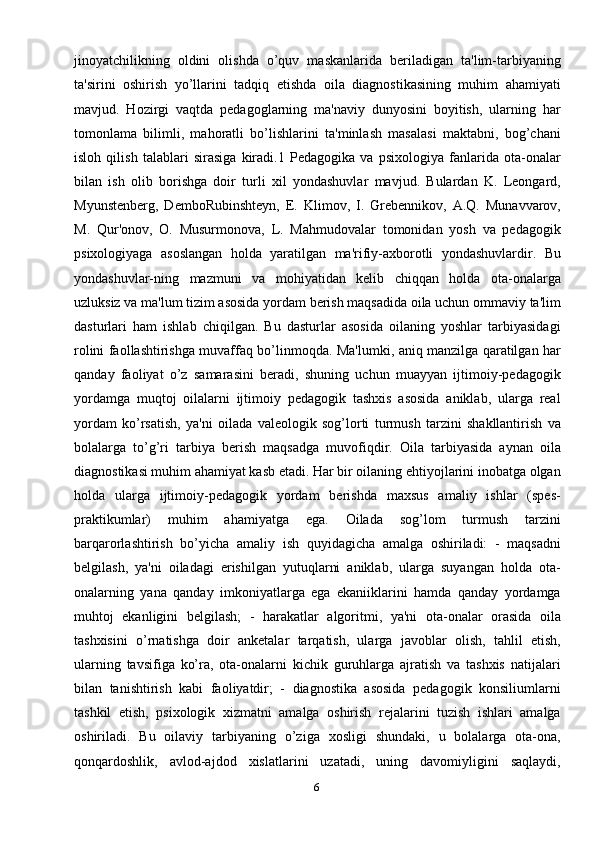 6jinoyatchilikning   oldini   olishda   o’quv   maskanlarida   beriladigan   ta'lim-tarbiyaning
ta'sirini   oshirish   yo’llarini   tadqiq   etishda   oila   diagnostikasining   muhim   ahamiyati
mavjud.   Hozirgi   vaqtda   pedagoglarning   ma'naviy   dunyosini   boyitish,   ularning   har
tomonlama   bilimli,   mahoratli   bo’lishlarini   ta'minlash   masalasi   maktabni,   bog’chani
isloh   qilish   talablari   sirasiga   kiradi.1   Pedagogika   va   psixologiya   fanlarida   ota-onalar
bilan   ish   olib   borishga   doir   turli   xil   yondashuvlar   mavjud.   Bulardan   K.   Leongard,
Myunstenberg,   DemboRubinshteyn,   E.   Klimov,   I.   Grebennikov,   A.Q.   Munavvarov,
M.   Qur'onov,   O.   Musurmonova,   L.   Mahmudovalar   tomonidan   yosh   va   pedagogik
psixologiyaga   asoslangan   holda   yaratilgan   ma'rifiy-axborotli   yondashuvlardir.   Bu
yondashuvlar-ning   mazmuni   va   mohiyatidan   kelib   chiqqan   holda   ota-onalarga
uzluksiz va ma'lum tizim asosida yordam berish maqsadida oila uchun ommaviy ta'lim
dasturlari   ham   ishlab   chiqilgan.   Bu   dasturlar   asosida   oilaning   yoshlar   tarbiyasidagi
rolini faollashtirishga muvaffaq bo’linmoqda. Ma'lumki, aniq manzilga qaratilgan har
qanday   faoliyat   o’z   samarasini   beradi,   shuning   uchun   muayyan   ijtimoiy-pedagogik
yordamga   muqtoj   oilalarni   ijtimoiy   pedagogik   tashxis   asosida   aniklab,   ularga   real
yordam   ko’rsatish,   ya'ni   oilada   valeologik   sog’lorti   turmush   tarzini   shakllantirish   va
bolalarga   to’g’ri   tarbiya   berish   maqsadga   muvofiqdir.   Oila   tarbiyasida   aynan   oila
diagnostikasi muhim ahamiyat kasb etadi. Har bir oilaning ehtiyojlarini inobatga olgan
holda   ularga   ijtimoiy-pedagogik   yordam   berishda   maxsus   amaliy   ishlar   (spes-
praktikumlar)   muhim   ahamiyatga   ega.   Oilada   sog’lom   turmush   tarzini
barqarorlashtirish   bo’yicha   amaliy   ish   quyidagicha   amalga   oshiriladi:   -   maqsadni
belgilash,   ya'ni   oiladagi   erishilgan   yutuqlarni   aniklab,   ularga   suyangan   holda   ota-
onalarning   yana   qanday   imkoniyatlarga   ega   ekaniiklarini   hamda   qanday   yordamga
muhtoj   ekanligini   belgilash;   -   harakatlar   algoritmi,   ya'ni   ota-onalar   orasida   oila
tashxisini   o’rnatishga   doir   anketalar   tarqatish,   ularga   javoblar   olish,   tahlil   etish,
ularning   tavsifiga   ko’ra,   ota-onalarni   kichik   guruhlarga   ajratish   va   tashxis   natijalari
bilan   tanishtirish   kabi   faoliyatdir;   -   diagnostika   asosida   pedagogik   konsiliumlarni
tashkil   etish,   psixologik   xizmatni   amalga   oshirish   rejalarini   tuzish   ishlari   amalga
oshiriladi.   Bu   oilaviy   tarbiyaning   o’ziga   xosligi   shundaki,   u   bolalarga   ota-ona,
qonqardoshlik,   avlod-ajdod   xislatlarini   uzatadi,   uning   davomiyligini   saqlaydi,