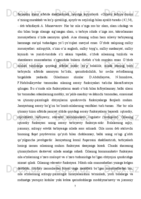 7farzandni   shaxs   sifatida   shakllantiradi,   hayotga   tayyorlaydi.   «Oilaviy   tarbiya   doimo
o’zining murakkab va ko’p qirraliligi, ajoyib va serjiloligi bilan ajralib turadi» (42,54),
-  deb  ta'kidlaydi  A.  Munavvarov.  Har  bir  oila  o’ziga  xos  bir   olam, olam   ichidagi   va
shu   bilan   birga   olamga   sig’magan   olam,   u   tarbiya   ishida   o’ziga   xos,   takrorlanmas
xususiyatlarni   o’zida   namoyon   qiladi.   Ana   shuning   uchun   ham   oilaviy   tarbiyaning
hammaga   ma'qul   tushadigan   yo’l-yo’riqlari   mavjud   emas.   O’zbek   xalqining   milliy
xususiyatlari:   axloqiylik,   o’zini-o’zi   anglash,   milliy   tuyg’u,   milliy   madaniyat,   milliy
kiyinish   va   yurish-turishda   o’z   aksini   topadiki,   o’zbek   oilasining   tuzilishi   va
shaxslararo   munosabatini   o’rganishda   bularni   chetlab   o’tish   mumkin   emas.   O’zbek
oilalari   tuzilishiga   quyidagi   sifatlar   xosdir:   ko’p   bolalilik;   oilada   otaning   bosh
tarbiyachi   sifatida   namoyon   bo’lishi;   qarindoshchilik,   bir   necha   avlodlaming
birgalikda   yashashi.   Oilashunos   olimlar:   D.Abdullayeva,   N.Ismoilova,
F.Habibullayevlar   tomonidan   oilaning   asosiy   funkciyalari   turlicha   klassificatsiya
qilingan. Bu  o’rinda  oila funksiyalarini   sanab  o’tish  bilan  kifoyalanmay,  balki   ularni
bir tomondan odamlarning moddiy, xo’jalik-maishiy va ikkinchi tomondan, emosional
va   ijtimoiy-psixologik   ehtiyojlarini   qondiruvchi   funksiyalarga   farqlash   muhim.
Jamiyatning   asosiy   bo’g’ini   bo’lmish-oilalarning   vazifalari   turli-tuman   .   Har   bir   oila
ijtimoiy tizim sifatida jamiyat oldida quyidagi asosiy funksiyalarni bajaradi: iqtisodiy,
reproduktiv,   tarbiyaviy,   rekreativ,   kommunikativ,   regulativ   (boshqaruv).   Oilaning
iqtisodiy   funksiyasi   uning   asosiy   tarbiyaviy   funksiya-sidir.   Bolalarning   aqliy,
jismoniy,   axloqiy   estetik   tarbiyasiga   oilada   asos   solinadi.   Oila   inson   deb   ataluvchi
binoning   faqat   poydevorini   qo’yish   bilan   cheklanmay,   balki   uning   so’ngi   g’ishti
qo’yilguncha   javobgardir.   Jamiyatning   komil   fuqarosini   shakllantirish,   tarbiyalash
hozirgi   zamon   oilasining   muhim   funksiyasi   darajasiga   kiradi.   Chunki   shaxsning
ijtimoiylashuvi   dastavval   oilada   amalga   oshadi.   Oilaning   kommunikativ   funksiyasi
oila a'zolarining o’zaro muloqot va o’zaro tushunishga bo’lgan ehtiyojini qondirishga
xizmat qiladi. Oilaning rekreativ funksiyasi. Nikoh-oila munosabatlari yuzaga kelgan
dastlabki,   ibtidoiy   zamonlardan   buyon   unga   xarakterli   bo’lgan   xususiyatlardan   bin,
oila   a'zolarining   axloqiy-psixologik   himoyalanishini   ta'minlash,   yosh   bolalarga   va
mehnatga   yaroqsiz   kishilar   yoki   keksa   qarindoshlarga   moddiyma'naviy   va   jismoniy 