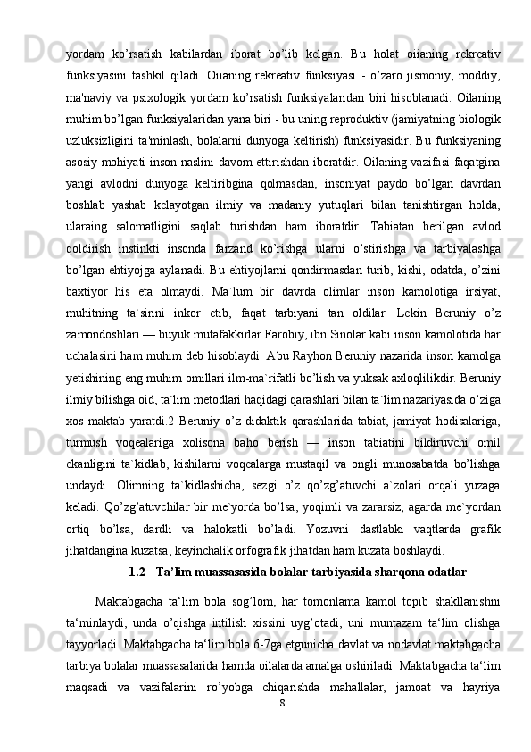 8yordam   ko’rsatish   kabilardan   iborat   bo’lib   kelgan.   Bu   holat   oiianing   rekreativ
funksiyasini   tashkil   qiladi.   Oiianing   rekreativ   funksiyasi   -   o’zaro   jismoniy,   moddiy,
ma'naviy   va   psixologik   yordam   ko’rsatish   funksiyalaridan   biri   hisoblanadi.   Oilaning
muhim bo’lgan funksiyalaridan yana biri - bu uning reproduktiv (jamiyatning biologik
uzluksizligini   ta'minlash,   bolalarni   dunyoga   keltirish)   funksiyasidir.   Bu   funksiyaning
asosiy mohiyati inson naslini davom ettirishdan iboratdir. Oilaning vazifasi faqatgina
yangi   avlodni   dunyoga   keltiribgina   qolmasdan,   insoniyat   paydo   bo’lgan   davrdan
boshlab   yashab   kelayotgan   ilmiy   va   madaniy   yutuqlari   bilan   tanishtirgan   holda,
ularaing   salomatligini   saqlab   turishdan   ham   iboratdir.   Tabiatan   berilgan   avlod
qoldirish   instinkti   insonda   farzand   ko’rishga   ularni   o’stirishga   va   tarbiyalashga
bo’lgan   ehtiyojga   aylanadi.   Bu   ehtiyojlarni   qondirmasdan   turib,   kishi,   odatda,   o’zini
baxtiyor   his   eta   olmaydi.   Ma`lum   bir   davrda   olimlar   inson   kamolotiga   irsiyat,
muhitning   ta`sirini   inkor   etib,   faqat   tarbiyani   tan   oldilar.   Lekin   Beruniy   o’z
zamondoshlari — buyuk mutafakkirlar Farobiy, ibn Sinolar kabi inson kamolotida har
uchalasini ham muhim deb hisoblaydi. Abu Rayhon Beruniy nazarida inson kamolga
yetishining eng muhim omillari ilm-ma`rifatli bo’lish va yuksak axloqlilikdir. Beruniy
ilmiy bilishga oid, ta`lim metodlari haqidagi qarashlari bilan ta`lim nazariyasida o’ziga
xos   maktab   yaratdi.2   Beruniy   o’z   didaktik   qarashlarida   tabiat,   jamiyat   hodisalariga,
turmush   voqealariga   xolisona   baho   berish   —   inson   tabiatini   bildiruvchi   omil
ekanligini   ta`kidlab,   kishilarni   voqealarga   mustaqil   va   ongli   munosabatda   bo’lishga
undaydi.   Olimning   ta`kidlashicha,   sezgi   o’z   qo’zg’atuvchi   a`zolari   orqali   yuzaga
keladi.  Qo’zg’atuvchilar  bir   me`yorda  bo’lsa,  yoqimli   va  zararsiz,  agarda  me`yordan
ortiq   bo’lsa,   dardli   va   halokatli   bo’ladi.   Yozuvni   dastlabki   vaqtlarda   grafik
jihatdangina kuzatsa, keyinchalik orfografik jihatdan ham kuzata boshlaydi.
1.2     Ta’lim muassasasida bolalar tarbiyasida sharqona odatlar
Maktabgacha   ta‘lim   bola   sog’lom,   har   tomonlama   kamol   topib   shakllanishni
ta‘minlaydi,   unda   o’qishga   intilish   xissini   uyg’otadi,   uni   muntazam   ta‘lim   olishga
tayyorladi. Maktabgacha ta‘lim bola 6-7ga etgunicha davlat va nodavlat maktabgacha
tarbiya bolalar muassasalarida hamda oilalarda amalga oshiriladi. Maktabgacha ta‘lim
maqsadi   va   vazifalarini   ro’yobga   chiqarishda   mahallalar,   jamoat   va   hayriya