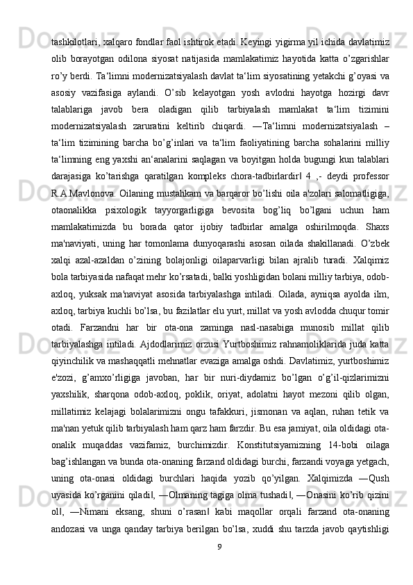 9tashkilotlari, xalqaro fondlar faol ishtirok etadi. Keyingi yigirma yil ichida davlatimiz
olib   borayotgan   odilona   siyosat   natijasida   mamlakatimiz   hayotida   katta   o’zgarishlar
ro’y berdi. Ta‘limni modernizatsiyalash davlat ta‘lim siyosatining yetakchi g’oyasi va
asosiy   vazifasiga   aylandi.   O’sib   kelayotgan   yosh   avlodni   hayotga   hozirgi   davr
talablariga   javob   bera   oladigan   qilib   tarbiyalash   mamlakat   ta‘lim   tizimini
modernizatsiyalash   zaruratini   keltirib   chiqardi.   ―Ta‘limni   modernizatsiyalash   –
ta‘lim   tizimining   barcha   bo’g’inlari   va   ta‘lim   faoliyatining   barcha   sohalarini   milliy
ta‘limning  eng  yaxshi   an‘analarini  saqlagan  va   boyitgan   holda   bugungi   kun  talablari
darajasiga   ko’tarishga   qaratilgan   kompleks   chora-tadbirlardir   4   ,-   deydi   professor‖
R.A.Mavlonova. Oilaning mustahkam va barqaror bo’lishi oila a'zolari salomatligiga,
otaonalikka   psixologik   tayyorgarligiga   bеvosita   bog’liq   bo’lgani   uchun   ham
mamlakatimizda   bu   borada   qator   ijobiy   tadbirlar   amalga   oshirilmoqda.   Shaxs
ma'naviyati,   uning   har   tomonlama   dunyoqarashi   asosan   oilada   shakillanadi.   O’zbеk
xalqi   azal-azaldan   o’zining   bolajonligi   oilaparvarligi   bilan   ajralib   turadi.   Xalqimiz
bola tarbiyasida nafaqat mеhr ko’rsatadi, balki yoshligidan bolani milliy tarbiya, odob-
axloq,   yuksak   ma'naviyat   asosida   tarbiyalashga   intiladi.   Oilada,   ayniqsa   ayolda   ilm,
axloq, tarbiya kuchli bo’lsa, bu fazilatlar elu yurt, millat va yosh avlodda chuqur tomir
otadi.   Farzandni   har   bir   ota-ona   zaminga   nasl-nasabiga   munosib   millat   qilib
tarbiyalashga   intiladi.   Ajdodlarimiz   orzusi   Yurtboshimiz   rahnamoliklarida   juda   katta
qiyinchilik va mashaqqatli mеhnatlar evaziga amalga oshdi. Davlatimiz, yurtboshimiz
e'zozi,   g’amxo’rligiga   javoban,   har   bir   nuri-diydamiz   bo’lgan   o’g’il-qizlarimizni
yaxshilik,   sharqona   odob-axloq,   poklik,   oriyat,   adolatni   hayot   mеzoni   qilib   olgan,
millatimiz   kеlajagi   bolalarimizni   ongu   tafakkuri,   jismonan   va   aqlan,   ruhan   tеtik   va
ma'nan yеtuk qilib tarbiyalash ham qarz ham farzdir. Bu esa jamiyat, oila oldidagi ota-
onalik   muqaddas   vazifamiz,   burchimizdir.   Konstitutsiyamizning   14-bobi   oilaga
bag’ishlangan va bunda ota-onaning farzand oldidagi burchi, farzandi voyaga yеtgach,
uning   ota-onasi   oldidagi   burchlari   haqida   yozib   qo’yilgan.   Xalqimizda   ―Qush
uyasida ko’rganini qiladi , ―Olmaning tagiga olma tushadi , ―Onasini  ko’rib qizini	
‖ ‖
ol ,   ―Nimani   eksang,   shuni   o’rasan   kabi   maqollar   orqali   farzand   ota-onaning	
‖ ‖
andozasi   va   unga   qanday   tarbiya   bеrilgan   bo’lsa,   xuddi   shu   tarzda   javob   qaytishligi 