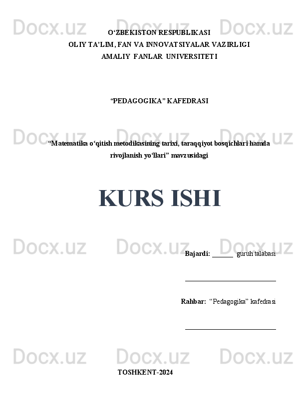 O ZBEKISTON RESPUBLIKASIʻ
OLIY TA’LIM, FAN VA INNOVATSIYALAR VAZIRLIGI
AMALIY  FANLAR  UNIVERSITETI
“PEDAGOGIKA” KAFEDRASI
 
“Matematika o qitish metodikasining tarixi, taraqqiyot bosqichlari hamda	
ʻ
rivojlanish yo llari” mavzusidagi	
ʻ
 
 
KURS ISHI
Bajardi:   ______  guruh talabasi 
__________________________ 
Rahbar:    “Pedagogika”   kafedrasi 
__________________________                                                                                                                                                                                          
                                       
                                           TOSHKENT-2024