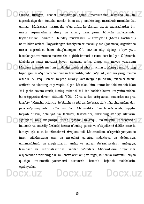 10asosida   tuzilgan,   shariat   normalariga   qarab,   merosxo rlarʻ   o rtasida	ʻ   mulkni
taqsimlashga   doir   turlicha   nomlar   bilan   aniq   xarakterdagi   murakkab   masalalar   hal
qilinadi.   Madrasada   matematika   o qitishdan   ko zlangan   asosiy   maqsadlardan   biri	
ʻ ʻ
meros   taqsimlashning   ilmiy   va   amaliy   nazariyasini   biluvchi   mutaxassislar	
tayy	orlashdan
 	ibo	ratdir,    	bun	day  	m	utaxass	is    	―Faroziyx	on‖  	(M	eros  	boʻluv	chi)	
nom	i  
bilan   ataladi.   Tayyorlangan   faroziyxonlar   mahalliy   sud   (qozixona)   organlarida
meros   taqsimlash   bilan   shug’ullangan.   O z   davrida   oliy   tipdagi   o quv   yurti	
ʻ ʻ
hisoblangan madrasada matematika   o qitish formasi, asosan, dars bo lgan. O qituvchi	
ʻ ʻ ʻ
talabalarga   yangi   mavzuni   bayon   etgandan   so ng,   ularga   shu   mavzu   yuzasidan	
ʻ
Madrasa xujrasida ma’lum muddatga   mustaqil ishlash uchun topshiriq beradi. Uning
bajarilganligi o qituvchi tomonidan	
ʻ   tekshirilib, baho qo yiladi, so ngra yangi mavzu	ʻ ʻ
o tiladi.   Mustaqil   ishlar   ko proq	
ʻ ʻ   amaliy   xarakterga   ega   bo lib,   talabalar   uchun	ʻ
zerikarli: va ularning ko p vaqtini	
ʻ   olgan. Masalan, birni ketma-ket ikkilantirish bilan
264 gacha  davom   ettirib,  buning   teskarisi   264 dan  boshlab  ketma-ket   yarimlanishni
bir   chiqquncha   davom   ettiriladi.   YOki,   20   va   undan   ortiq   xonali   sonlardan   aniq   va
taqribiy (ikkinchi, uchinchi,   to rtinchi	
ʻ   va   istalgan   ko rsatkichli)	ʻ   ildiz   chiqarishga   doir
juda   ko p	
ʻ   miqdorda   misollar   yechiladi.   Matematika   o quvchilarda	ʻ   iroda,   diqqatni
to plab	
ʻ   olishni,   qobiliyat   va   faollikni,   tasavvurini,   shaxsning   axloqiy   sifatlarini
(qat’iyatli,   aniq   maqsadga   intilish,   ijodkor,   mustaqil,   ma’suliyatli,   mehnatsevar,
intizomli   va   tanqidiy   fikrlash) hamda   o zining	
ʻ   qarash   va   e’tiqodlarini   dalillar   asosida
himoya   qila   olish   ko nikmalarini	
ʻ   rivojlantiradi.   Matematikani   o rganish	ʻ   jarayonida
inson   tafakkurining   usul   va   metodlari   qatoriga   induktsiya   va   deduktsiya,
umumlashtirish   va   aniqlashtirish,   analiz   va   sintez,   abstraktsiyalash,   analogiya,
tasniflash   va   sistemalashtirish   kabilar   qo shiladi.   Matematikani   o rganishda	
ʻ ʻ
o quvchilar o zlarining fikr, mulohazalarini aniq va	
ʻ ʻ   tugal,   lo nda	ʻ   va   mazmunli   bayon
qilishga,   matematik   yozuvlarni   tushunarli,   batartib,   bajarish   malakalarini
egallaydilar. 