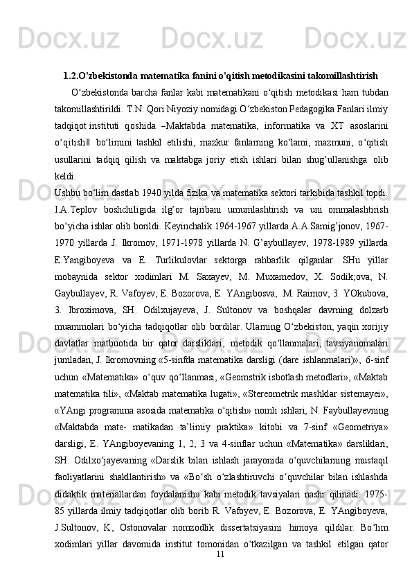 111.2.O'zbekistonda matematika fanini o'qitish metodikasini takomillashtirish
         O zbekistondaʻ   barcha   fanlar   kabi matematikani   o qitish	ʻ   metodikasi  ham   tubdan
takomillashtirildi. T.N. Qori Niyoziy nomidagi O zbekiston Pedagogika Fanlari ilmiy	
ʻ
tadqiqot  	
instituti    	qoshida    	―M	aktabd	a    	m	atem	atika,    	inform	atika    	va    	X	T    	asoslarini	
o qʻ	itish	 ‖
bo limini   tashkil   etilishi,   mazkur   fanlarning   ko lami,   mazmuni,   o qitish	ʻ ʻ ʻ
usullarini   tadqiq   qilish   va   maktabga   joriy   etish   ishlari   bilan   shug’ullanishga   olib
keldi.
Ushbu   bo lim dastlab	
ʻ   1940 yilda fizika va matematika sektori tarkibida   tashkil   topdi.
I.A.Teplov   boshchiligida   ilg’or   tajribani   umumlashtirish   va   uni   ommalashtirish
bo yicha	
ʻ   ishlar   olib   borildi.   Keyinchalik   1964-1967   yillarda   A.A.Samig’jonov,   1967-
1970   yillarda   J.   Ikromov,   1971-1978   yillarda   N.   G’aybullayev,   1978-1989   yillarda
E.Yangiboyeva   va   E.   Turlikulovlar   sektorga   rahbarlik   qilganlar.   SHu   yillar
mobaynida   sektor   xodimlari   M.   Saxayev,   M.   Muxamedov,   X.   Sodik;ova,   N.
Gaybullayev,   R.   Vafoyev,   E.   Bozorova,   E.   YAngibosva,   M.   Raimov, 3. YOkubova,
3.   Ibroximova,   SH.   Odilxujayeva,   J.   Sultonov   va   boshqalar   davrning   dolzarb
muammolari   bo yicha	
ʻ   tadqiqotlar   olib   bordilar.   Ularning   O zbekiston,	ʻ   yaqin   xorijiy
davlatlar   matbuotida   bir   qator   darsliklari,   metodik   qo llanmalari,   tavsiyanomalari	
ʻ
jumladan, J. Ikromovning «5-sinfda matematika   darsligi   (dare   ishlanmalari)»,   6-sinf
uchun   «Matematika»   o quv	
ʻ   qo llanmasi, «Geomstrik isbotlash metodlari», «Maktab	ʻ
matematika tili», «Maktab matematika   lugati»,   «Stereometrik   mashklar   sistemayei»,
«YAngi   programma   asosida   matematika   o qitish»	
ʻ   nomli   ishlari,   N.   Faybullayevning
«Maktabda   mate-   matikadan   ta’limiy   praktika»   kitobi   va   7-sinf   «Geometriya»
darsligi,   E.   YAngiboyevaning   1,   2,   3   va   4-sinflar   uchun   «Matematika»   darsliklari,
SH.   Odilxo jayevaning	
ʻ   «Darslik   bilan   ishlash   jarayonida   o quvchilarning	ʻ   mustaqil
faoliyatlarini   shakllantirish»   va   «Bo sh   o zlashtiruvchi   o quvchilar   bilan   ishlashda	
ʻ ʻ ʻ
didaktik   materiallardan   foydalanish»   kabi   metodik   tavsiyalari   nashr   qilinadi.   1975-
85 yillarda ilmiy  tadqiqotlar   olib borib R.  Vafoyev, E. Bozorova,  E. YAngiboyeva,
J.Sultonov,   K,   Ostonovalar   nomzodlik   dissertatsiyasini   himoya   qildilar.   Bo lim	
ʻ
xodimlari   yillar   davomida   institut   tomonidan   o tkazilgan   va   tashkil	
ʻ   etilgan   qator 