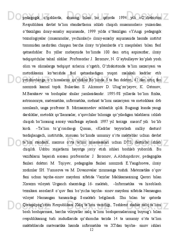 12pedagogik   o qishlarda,ʻ   shuning   bilan   bir   qatorda   1994   yili   «O zbekiston	ʻ
Respublikasi   davlat   ta’lim   standartlarini   ishlab   chiqish   muammolari»   yuzasidan
o tkazilgan	
ʻ   ilmiy-amaliy   anjumanda,   1999   yilda   o tkazilgan   «YAngi	ʻ   pedagogik
texnologiyalar   (muammolar,   yechimlar)»   ilmiy-amaliy   anjumanida   hamda   institut
tomonidan   nashrdan   chiqqan   barcha   ilmiy   to plamlarda	
ʻ   o z	ʻ   maqolalari   bilan   faol
qatnashdilar.   Bu   yillar   mobaynida   bo limda   100   dan   ortiq   aspirantlar,   ilmiy	
ʻ
tadqiqotchilar   tahsil   oldilar.   Professorlar   J.   Ikromov,   N.   G’aybullayev   ko plab	
ʻ   yosh
olim   va   olimalarga   tadqiqot   sirlarini   o rgatib,	
ʻ   O zbskistonda	ʻ   ta’lim   nazariyasi   va
metodikasini   ko tarishda	
ʻ   faol   qatnashadigan   yuqori   malakali   kadrlar   etib
yetishuvlariga   o z
ʻ   hissalarini   qo shdilar.Bo limda	ʻ ʻ   3   ta   fan   doktori,   42   dan   ortiq   fan
nomzodi   kamol   topdi.   Bulardan   S.   Alixonov   D.   Ulug’xo jayev,	
ʻ   K.   Ostonov,
M.Barakaev   va   boshqalar   shular   jumlasidandir.   1995-98   yillarda   bo lim	
ʻ   fizika,
astronomiya,   matematika,   informatika,   mehnat   ta’limi   nazariyasi   va   metodikasi   deb
nomlanib,   unga   professor   B.   Mirzaaxmedov   rahbarlik   qildi.   Bugungi   kunda   yangi
darsliklar, metodik qo llanmalar, o quvchilar bilimiga	
ʻ ʻ   qo yiladigan	ʻ   talablarni   ishlab
chiqish   bo limning	
ʻ   asosiy   vazifasiga   aylandi.  	199	7  	yil  	tarixg	a    	m	aorif  	yili    	boʻlib	
kirdi.
 	―Ta’lim  	toʻg’risida»gi  	Q	onun	,   «Kadrlar   tayyorlash   milliy   dasturi	‖
tasdiqlangach,   institutda,   xususan   bo limda	
ʻ   umumiy   o rta	ʻ   maktablar   uchun   davlat
ta’lim   standarti,   maxsus   o rta	
ʻ   ta’lim   muassasalari   uchun   DTS,   dasturlar   ishlab
chiqildi.   Ushbu   xujjatlarni   hayotga   joriy   etish   ishlari   boshlab   yuborildi.   Bu
vazifalarni   bajarish   asosan   professorlar   J.   Ikromov,   A.Abduqodirov,   pedagogika
fanlari   doktori   M.   Tojiyev,   pedagogika   fanlari   nomzodi   E.Yangiboeva,   ilmiy
xodimlar   SH.   Yunusova   va   M.   Divanovalar   zimmasiga   tushdi.   Matematika   o quv	
ʻ
fani   uchun   tajriba-sinov   maydoni   sifatida   Vazirlar   Mahkamasining   Qarori   bilan
Xorazm   viloyati   Urganch   shaxridagi   16-  	
m	aktab,    	―Inform	atika    	va  	hisob	lash	
texn	ikasi
 asoslari‖  	oʻquv  	fani  boʻyicha  	tajriba-   sinov   maydoni   sifatida   Namangan
viloyat   Namangan   tumanidagi   8-maktab   belgilandi.   Shu   bilan   bir   qatorda
Qoraqalpog’iston   Respublikasi   Xalq   ta’limi   vazirligi,   Toshkent   shahar   xalq   ta’limi
bosh   boshqarmasi,   barcha   viloyatlar   xalq   ta’limi   boshqarmalarining   buyrug’i   bilan
respublikaning   turli   xududlarida   qo shimcha	
ʻ   tarzda   14   ta   umumiy   o rta   ta’lim	ʻ
maktablarida   matematika   hamda   informatika   va   XTdan   tajriba-   sinov   ishlari 