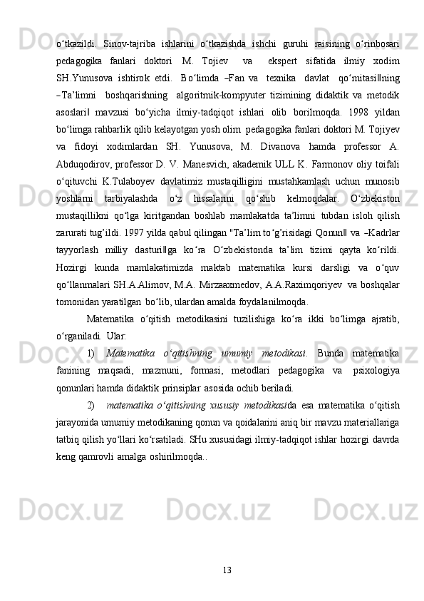 13o tkazildi.ʻ   Sinov-tajriba   ishlarini   o tkazishda	ʻ   ishchi   guruhi   raisining   o rinbosari	ʻ
pedagogika   fanlari   doktori   M.  	
Tojiev    	va    	ekspert  	sifatida  	ilm	iy  	xod	im	
SH	.Y	unu	sova
 	ishtirok  	etdi.    	Boʻlim	da  	―Fan  	va    	texn	ika    	davlat    	qo	ʻm	itasi‖ning	
―Ta’lim	ni
   	bo	shqarishn	ing    	algoritm	ik-	kom	pyu	ter   tizimining   didaktik   va   metodik
asoslari   mavzusi   bo yicha   ilmiy-tadqiqot   ishlari	
‖ ʻ   olib   borilmoqda.   1998   yildan
bo limga	
ʻ   rahbarlik   qilib   kelayotgan   yosh   olim   pedagogika   fanlari doktori M.   Tojiyev
va   fidoyi   xodimlardan   SH.   Yunusova,   M.   Divanova   hamda   professor   A.
Abduqodirov,   professor   D.   V.   Manesvich,   akademik   ULL   K.   Farmonov   oliy   toifali
o qituvchi
ʻ   K.Tulaboyev   davlatimiz   mustaqilligini   mustahkamlash   uchun   munosib
yoshlarni   tarbiyalashda   o z	
ʻ   hissalarini   qo shib	ʻ   kelmoqdalar.   O zbekiston	ʻ
mustaqillikni   qo lga   kiritgandan   boshlab   mamlakatda   ta’limni	
ʻ   tubdan   isloh   qilish
zarurati tug’ildi. 1997 yilda qabul qilingan "Ta’lim to g’risidagi	
ʻ  	Q	onun	‖  	va  	―K	adrlar	
tayy	orlash
 	m	illi	y  	dasturi‖ga  	koʻra  	O	ʻzbekistonda  	ta’lim  	tizim	i   qayta   ko rildi.	ʻ
Hozirgi   kunda   mamlakatimizda   maktab   matematika   kursi   darsligi   va   o quv
ʻ
qo llanmalari	
ʻ   SH.A.Alimov,   M.A.   Mirzaaxmedov,   A.A.Raximqoriyev   va   boshqalar
tomonidan   yaratilgan   bo lib,	
ʻ   ulardan   amalda   foydalanilmoqda.
Matematika   o qitish	
ʻ   metodikasini   tuzilishiga   ko ra	ʻ   ikki   bo limga	ʻ   ajratib,
o rganiladi.	
ʻ   Ular:
1) Matematika   o qitishning	
ʻ   umumiy   metodikasi .   Bunda   matematika
fanining   maqsadi,   mazmuni,   formasi,   metodlari   pedagogika   va   psixologiya
qonunlari   hamda   didaktik   prinsiplar   asosida   ochib   beriladi.
2) matematika   o qitishning
ʻ   xususiy   metodikasi da   esa   matematika   o qitish	ʻ
jarayonida   umumiy   metodikaning   qonun   va   qoidalarini   aniq   bir   mavzu   materiallariga
tatbiq   qilish   yo llari	
ʻ   ko rsatiladi.	ʻ   SHu   xususidagi   ilmiy-tadqiqot   ishlar   hozirgi   davrda
keng   qamrovli   amalga   oshirilmoqda.. 