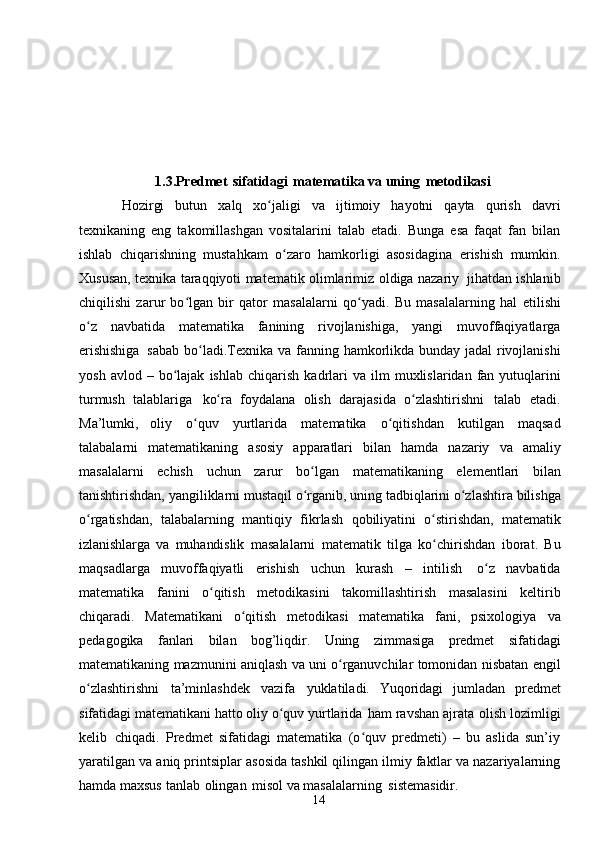 141.3.Predmet   sifatidagi   matematika va   uning   metodikasi
Hozirgi   butun   xalq   xo jaligiʻ   va   ijtimoiy   hayotni   qayta   qurish   davri
texnikaning   eng   takomillashgan   vositalarini   talab   etadi.   Bunga   esa   faqat   fan   bilan
ishlab   chiqarishning   mustahkam   o zaro   hamkorligi   asosidagina	
ʻ   erishish   mumkin.
Xususan,   texnika   taraqqiyoti   matematik   olimlarimiz   oldiga   nazariy   jihatdan   ishlanib
chiqilishi   zarur   bo lgan   bir   qator   masalalarni   qo yadi.   Bu   masalalarning   hal	
ʻ ʻ   etilishi
o z   navbatida   matematika   fanining   rivojlanishiga,   yangi   muvoffaqiyatlarga	
ʻ
erishishiga   sabab   bo ladi.Texnika	
ʻ   va   fanning   hamkorlikda   bunday   jadal rivojlanishi
yosh   avlod   –   bo lajak	
ʻ   ishlab   chiqarish   kadrlari   va   ilm  muxlislaridan  fan  yutuqlarini
turmush   talablariga   ko ra	
ʻ   foydalana   olish   darajasida   o zlashtirishni	ʻ   talab   etadi.
Ma’lumki,   oliy   o quv	
ʻ   yurtlarida   matematika   o qitishdan	ʻ   kutilgan   maqsad
talabalarni   matematikaning   asosiy   apparatlari   bilan   hamda   nazariy   va   amaliy
masalalarni   echish   uchun   zarur   bo lgan	
ʻ   matematikaning   elementlari   bilan
tanishtirishdan,   yangiliklarni   mustaqil   o rganib,
ʻ   uning   tadbiqlarini   o zlashtira	ʻ   bilishga
o rgatishdan,	
ʻ   talabalarning   mantiqiy   fikrlash   qobiliyatini   o stirishdan,	ʻ   matematik
izlanishlarga   va   muhandislik   masalalarni   matematik   tilga   ko chirishdan
ʻ   iborat.   Bu
maqsadlarga   muvoffaqiyatli   erishish   uchun   kurash   –   intilish   o z	
ʻ   navbatida
matematika   fanini   o qitish	
ʻ   metodikasini   takomillashtirish   masalasini   keltirib
chiqaradi.   Matematikani   o qitish   metodikasi   matematika   fani,   psixologiya	
ʻ   va
pedagogika   fanlari   bilan   bog’liqdir.   Uning   zimmasiga   predmet   sifatidagi
matematikaning   mazmunini   aniqlash   va   uni o rganuvchilar	
ʻ   tomonidan   nisbatan   engil
o zlashtirishni	
ʻ   ta’minlashdek   vazifa   yuklatiladi.   Yuqoridagi   jumladan   predmet
sifatidagi   matematikani   hatto   oliy   o quv	
ʻ   yurtlarida   ham   ravshan   ajrata   olish   lozimligi
kelib   chiqadi.   Predmet   sifatidagi   matematika   (o quv   predmeti)   –   bu   aslida   sun’iy	
ʻ
yaratilgan   va aniq printsiplar asosida tashkil qilingan ilmiy faktlar va nazariyalarning
hamda   maxsus   tanlab   olingan   misol   va   masalalarning   sistemasidir. 