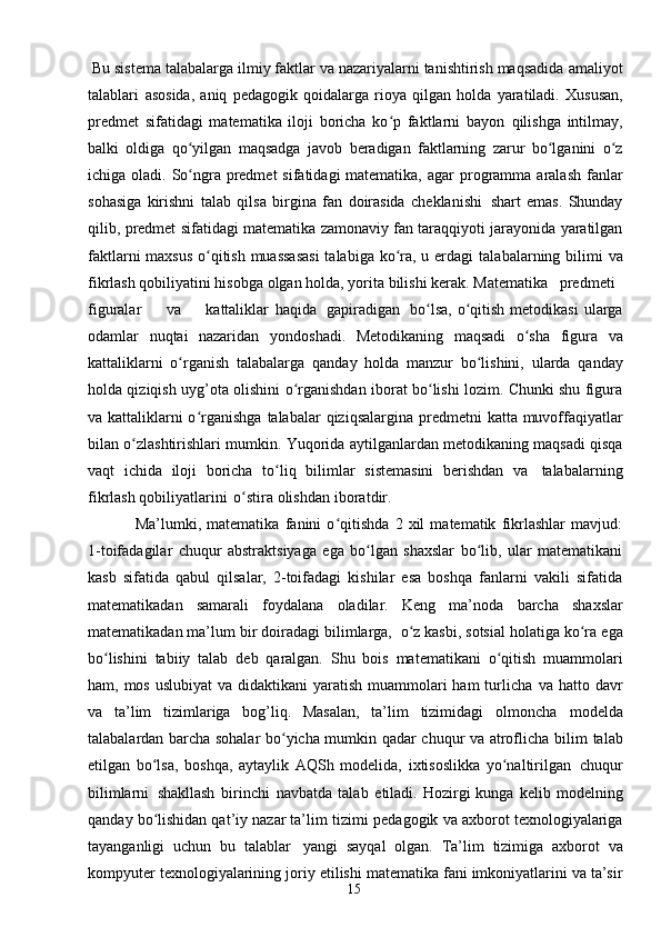 15 Bu sistema talabalarga ilmiy faktlar va nazariyalarni tanishtirish maqsadida   amaliyot
talablari   asosida,   aniq   pedagogik   qoidalarga   rioya   qilgan   holda   yaratiladi.   Xususan,
predmet   sifatidagi   matematika   iloji   boricha   ko p   faktlarni   bayonʻ   qilishga   intilmay,
balki   oldiga   qo yilgan   maqsadga   javob	
ʻ   beradigan   faktlarning   zarur   bo lganini	ʻ   o z	ʻ
ichiga   oladi.   So ngra	
ʻ   predmet   sifatidagi matematika,   agar   programma   aralash   fanlar
sohasiga   kirishni   talab   qilsa   birgina   fan   doirasida   cheklanishi   shart   emas.   Shunday
qilib,   predmet   sifatidagi   matematika   zamonaviy fan taraqqiyoti   jarayonida yaratilgan
faktlarni  maxsus  o qitish muassasasi  talabiga ko ra, u erdagi	
ʻ ʻ   talabalarning   bilimi  va
fikrlash   qobiliyatini hisobga   olgan   holda,   yorita   bilishi   kerak. Matematika predmeti
figuralar va kattaliklar   haqida   gapiradigan   bo lsa, o qitish	
ʻ ʻ   metodikasi   ularga
odamlar   nuqtai   nazaridan   yondoshadi.   Metodikaning   maqsadi   o sha	
ʻ   figura   va
kattaliklarni   o rganish	
ʻ   talabalarga   qanday   holda   manzur   bo lishini,	ʻ   ularda   qanday
holda qiziqish uyg’ota olishini   o rganishdan iborat bo lishi lozim. Chunki shu figura	
ʻ ʻ
va kattaliklarni o rganishga	
ʻ   talabalar   qiziqsalargina   predmetni   katta   muvoffaqiyatlar
bilan   o zlashtirishlari	
ʻ   mumkin. Yuqorida   aytilganlardan   metodikaning   maqsadi   qisqa
vaqt   ichida   iloji   boricha   to liq	
ʻ   bilimlar   sistemasini   berishdan   va   talabalarning
fikrlash   qobiliyatlarini   o stira	
ʻ   olishdan   iboratdir.
Ma’lumki,   matematika   fanini   o qitishda   2   xil   matematik   fikrlashlar   mavjud:	
ʻ
1-toifadagilar   chuqur   abstraktsiyaga   ega   bo lgan   shaxslar   bo lib,   ular   matematikani	
ʻ ʻ
kasb   sifatida   qabul   qilsalar,   2-toifadagi   kishilar   esa   boshqa   fanlarni   vakili   sifatida
matematikadan   samarali   foydalana   oladilar.   Keng   ma’noda   barcha   shaxslar
matematikadan ma’lum bir   doiradagi bilimlarga,   o z kasbi, sotsial holatiga ko ra	
ʻ ʻ   ega
bo lishini	
ʻ   tabiiy   talab   deb   qaralgan.   Shu   bois   matematikani   o qitish	ʻ   muammolari
ham, mos uslubiyat  va didaktikani  yaratish muammolari  ham  turlicha   va hatto davr
va   ta’lim   tizimlariga   bog’liq.   Masalan,   ta’lim   tizimidagi   olmoncha   modelda
talabalardan barcha sohalar bo yicha mumkin qadar chuqur va atroflicha	
ʻ   bilim   talab
etilgan   bo lsa,	
ʻ   boshqa,   aytaylik   AQSh   modelida,   ixtisoslikka   yo naltirilgan	ʻ   chuqur
bilimlarni   shakllash   birinchi   navbatda   talab   etiladi.  Hozirgi   kunga   kelib   modelning
qanday bo lishidan qat’iy nazar ta’lim tizimi	
ʻ   pedagogik   va   axborot   texnologiyalariga
tayanganligi   uchun   bu   talablar   yangi   sayqal   olgan.   Ta’lim   tizimiga   axborot   va
kompyuter   texnologiyalarining   joriy   etilishi   matematika fani imkoniyatlarini va ta’sir 