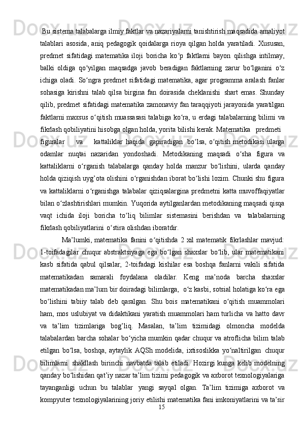 15 Bu sistema talabalarga ilmiy faktlar va nazariyalarni tanishtirish maqsadida   amaliyot
talablari   asosida,   aniq   pedagogik   qoidalarga   rioya   qilgan   holda   yaratiladi.   Xususan,
predmet   sifatidagi   matematika   iloji   boricha   ko p   faktlarni   bayonʻ   qilishga   intilmay,
balki   oldiga   qo yilgan   maqsadga   javob	
ʻ   beradigan   faktlarning   zarur   bo lganini	ʻ   o z	ʻ
ichiga   oladi.   So ngra	
ʻ   predmet   sifatidagi matematika,   agar   programma   aralash   fanlar
sohasiga   kirishni   talab   qilsa   birgina   fan   doirasida   cheklanishi   shart   emas.   Shunday
qilib,   predmet   sifatidagi   matematika   zamonaviy fan taraqqiyoti   jarayonida yaratilgan
faktlarni  maxsus  o qitish muassasasi  talabiga ko ra, u erdagi	
ʻ ʻ   talabalarning   bilimi  va
fikrlash   qobiliyatini hisobga   olgan   holda,   yorita   bilishi   kerak. Matematika predmeti
figuralar va kattaliklar   haqida   gapiradigan   bo lsa, o qitish	
ʻ ʻ   metodikasi   ularga
odamlar   nuqtai   nazaridan   yondoshadi.   Metodikaning   maqsadi   o sha	
ʻ   figura   va
kattaliklarni   o rganish	
ʻ   talabalarga   qanday   holda   manzur   bo lishini,	ʻ   ularda   qanday
holda qiziqish uyg’ota olishini   o rganishdan iborat bo lishi lozim. Chunki shu figura	
ʻ ʻ
va kattaliklarni o rganishga	
ʻ   talabalar   qiziqsalargina   predmetni   katta   muvoffaqiyatlar
bilan   o zlashtirishlari	
ʻ   mumkin. Yuqorida   aytilganlardan   metodikaning   maqsadi   qisqa
vaqt   ichida   iloji   boricha   to liq	
ʻ   bilimlar   sistemasini   berishdan   va   talabalarning
fikrlash   qobiliyatlarini   o stira	
ʻ   olishdan   iboratdir.
Ma’lumki,   matematika   fanini   o qitishda   2   xil   matematik   fikrlashlar   mavjud:	
ʻ
1-toifadagilar   chuqur   abstraktsiyaga   ega   bo lgan   shaxslar   bo lib,   ular   matematikani	
ʻ ʻ
kasb   sifatida   qabul   qilsalar,   2-toifadagi   kishilar   esa   boshqa   fanlarni   vakili   sifatida
matematikadan   samarali   foydalana   oladilar.   Keng   ma’noda   barcha   shaxslar
matematikadan ma’lum bir   doiradagi bilimlarga,   o z kasbi, sotsial holatiga ko ra	
ʻ ʻ   ega
bo lishini	
ʻ   tabiiy   talab   deb   qaralgan.   Shu   bois   matematikani   o qitish	ʻ   muammolari
ham, mos uslubiyat  va didaktikani  yaratish muammolari  ham  turlicha   va hatto davr
va   ta’lim   tizimlariga   bog’liq.   Masalan,   ta’lim   tizimidagi   olmoncha   modelda
talabalardan barcha sohalar bo yicha mumkin qadar chuqur va atroflicha	
ʻ   bilim   talab
etilgan   bo lsa,	
ʻ   boshqa,   aytaylik   AQSh   modelida,   ixtisoslikka   yo naltirilgan	ʻ   chuqur
bilimlarni   shakllash   birinchi   navbatda   talab   etiladi.  Hozirgi   kunga   kelib   modelning
qanday bo lishidan qat’iy nazar ta’lim tizimi	
ʻ   pedagogik   va   axborot   texnologiyalariga
tayanganligi   uchun   bu   talablar   yangi   sayqal   olgan.   Ta’lim   tizimiga   axborot   va
kompyuter   texnologiyalarining   joriy   etilishi   matematika fani imkoniyatlarini va ta’sir