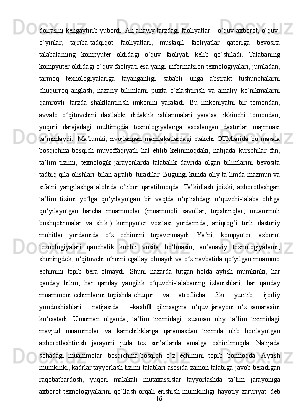 16doirasini kengaytirib yubordi. An’anaviy   tarzdagi faoliyatlar   –   o quv-axborot,ʻ   o quv-	ʻ
o yinlar,	
ʻ   tajriba-tadqiqot   faoliyatlari,   mustaqil   faoliyatlar   qatoriga   bevosita
talabalarning   kompyuter   oldidagi   o quv	
ʻ   faoliyati   kelib   qo shiladi.   Talabaning	ʻ
kompyuter oldidagi o quv faoliyati esa yangi	
ʻ   informatsion   texnologiyalari,   jumladan,
tarmoq   texnologiyalariga   tayanganligi   sababli   unga   abstrakt   tushunchalarni
chuqurroq   anglash,   nazariy   bilimlarni   puxta   o zlashtirish	
ʻ   va   amaliy   ko nikmalarni	ʻ
qamrovli   tarzda   shakllantirish   imkonini   yaratadi.   Bu   imkoniyatni   bir   tomondan,
avvalo   o qituvchini   dastlabki   didaktik	
ʻ   ishlanmalari   yaratsa,   ikkinchi   tomondan,
yuqori   darajadagi   multimedia   texnologiyalariga   asoslangan   dasturlar   majmuasi
ta’minlaydi.   Ma’lumki,   rivojlangan   mamlakatlardagi   etakchi   OTMlarida   bu   masala
bosqichma-bosqich   muvoffaqiyatli   hal   etilib   kelinmoqdaki,   natijada   kurschilar   fan,
ta’lim   tizimi,   texnologik   jarayonlarda   talabalik   davrida   olgan   bilimlarini   bevosita
tadbiq   qila   olishlari   bilan   ajralib   turadilar. Bugungi kunda oliy ta’limda mazmun va
sifatni   yangilashga   alohida   e’tibor   qaratilmoqda.   Ta’kidlash   joizki,   axborotlashgan
ta’lim   tizimi   yo lga   qo yilayotgan	
ʻ ʻ   bir   vaqtda   o qitishdagi   o quvchi-talaba   oldiga	ʻ ʻ
qo yilayotgan   barcha   muammolar	
ʻ   (muammoli   savollar,   topshiriqlar,   muammoli
boshqotirmalar   va   sh.k.)   kompyuter   vositasi   yordamida,   aniqrog’i   turli   dasturiy
muhitlar   yordamida   o z	
ʻ   echimini   topavermaydi.   Ya’ni,   kompyuter,   axborot
texnologiyalari   qanchalik   kuchli   vosita   bo lmasin,	
ʻ   an’anaviy   texnologiyalarni,
shuningdek,   o qituvchi	
ʻ   o rnini	ʻ   egallay   olmaydi va o z navbatida qo yilgan muammo	ʻ ʻ
echimini   topib   bera   olmaydi.   Shuni   nazarda   tutgan   holda   aytish   mumkinki,   har
qanday   bilim,   har   qanday   yangilik   o quvchi-talabaning	
ʻ   izlanishlari,   har   qanday
muammoni   echimlarini   topishda  	
chu	qur        	va        	atroflicha        	fikr        	yu	ritib,        	ijod	iy	
yondo	shishlari
     	natijasida      	―kashf	 ‖ qilinsagina   o quv	ʻ   jarayoni   o z	ʻ   samarasini
ko rsatadi.   Umuman   olganda,   ta’lim   tizimidagi,   xususan   oliy   ta’lim   tizimidagi	
ʻ
mavjud   muammolar   va   kamchiliklarga   qaramasdan   tizimda   olib   borilayotgan
axborotlashtirish   jarayoni   juda   tez   sur’atlarda   amalga   oshirilmoqda.   Natijada
sohadagi   muammolar   bosqichma-bosqich   o z	
ʻ   echimini   topib   bormoqda.   Aytish
mumkinki, kadrlar tayyorlash tizimi talablari asosida zamon talabiga   javob beradigan
raqobatbardosh,   yuqori   malakali   mutaxassislar   tayyorlashda   ta’lim   jarayoniga
axborot   texnologiyalarini   qo llash   orqali   erishish   mumkinligi   hayotiy	
ʻ   zaruriyat   deb 