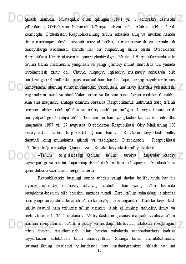 17qarash   mumkin.   Mustaqillik   e’lon   qilingan   (1991   yil   1   sentyabr)   dastlabki
yillardanoq   O zbekistonʻ   hukumati   ta’limga   ustivor   soha   sifatida   e’tibor   berib
kelmoqda.   O zbekiston
ʻ   Respublikasining   ta’lim   sohasida   aniq   va   ravshan   hamda
ilmiy   asoslangan   davlat   siyosati   mavjud   bo lib,	
ʻ   u   insonparvarlik   va   demokratik
tamoyillarga   asoslanadi   hamda   har   bir   fuqaroning   bilim   olishi   O zbekiston	
ʻ
Respublikasi   Konstitutsiyasida   qonuniylashtirilgan.   Mustaqil   Respublikamizda   xalq
ta’limi   tizimi   mazmunini   yangilash   va   yangi   ijtimoiy   muhit   sharoitida   uni   yanada
rivojlantirish   zarur   edi.   Chunki   huquqiy,   iqtisodiy,   ma’naviy   sohalarda   olib
borilayotgan islohotlarda asosiy maqsad ham   barcha   fuqarolarning   hayotini ijtimoiy
himoyalash,   ularning   turmush   sharoitini   yaxshilash,   ma’naviy   jihatdan   yuksaltirish,
eng   muhimi,   ozod   va   obod   Vatan,   erkin   va   farovon   hayot   barpo   etishdan   iboratdir.
Ana   shu   maqsadni   amalga   oshirish   borasida   Respublikamiz   hukumati   xalq   ta’limi
tizimini   tubdan   isloh   qilishni   va   milliy   kadrlarga   bo lgan   ehtiyojni   tobora	
ʻ   ortib
borayotganligini   hisobga   olib   ta’lim   tizimini   ham   yangilashni   taqozo   etar   edi.   Shu
maqsadda   1997   yil   29   avgustda   O zbekiston   Respublikasi   Oliy   Majlisining   1X	
ʻ	
sess	iyasida
 	―Ta’lim  	toʻg’risida‖  	Q	onu	n  	ham	da  	―K	adrlarni  	tayy	orlash  	m	illi	y	
dasturi	 	‖
keng   muhokama   qilindi   va   tasdiqlandi.  	O	ʻzbekiston      	Respublikasi	
―Ta’lim
    	toʻg’risida‖gi     	Q	onu	n     	va     	―K	adrlar  tayyorlash   milliy   dasturi .	‖	
―Ta’lim
   	toʻg’risida‖gi  	Q	onu	n    	ta’lim	,    	tarbiya    	fuqarolar  	kasbiy	
tayy	orgarligi
 va   har  bir  fuqaroning  ilm  olish  konstitutsion  huquqini  ta’minlash  kabi
qator dolzarb   vazifalarni   belgilab   berdi.
Respublikamiz   bugungi   kunda   tubdan   yangi   davlat   bo lib,	
ʻ   unda   har   bir
siyosiy,   iqtisodiy,   ma’naviy   sohadagi   islohotlar   ham   yangi   ta’lim   tizimida
bosqichma-bosqich   olib   borishni   nazarda   tutadi.   Zero,   ta’lim   sohasidagi   islohotlar	
ham
 	yang	i  bo	sqichm	a-bo	sqich  	oʻtish  	tam	oyiliga  	asoslang	andir.  ―K	adrlar  tayy	orlash
milliy   dasturi	
‖   ham   uzluksiz   ta’lim   tizimini   isloh   qilishning   tashkiliy,   ilmiy   va
metodik   asosi   bo lib   hisoblanadi.   Milliy   dasturning   asosiy   maqsadi   uzluksiz   ta’lim	
ʻ
tizimini   rivojlantirish   bo lib,   u   ijodiy   va   mustaqil   fikrlovchi,   tafakkuri   rivojlangan,	
ʻ
erkin   shaxsni   shakllantirish   bilan   barcha   sohalarda   raqobatbardosh   kadrlar
tayyorlashni   kafolatlash   bilan   ahamiyatlidir.   Shunga   ko ra,	
ʻ   mamlakatimizda
mustaqillikning   dastlabki   yillaridanoq   boy   madaniyatimizni   tiklash   va   uni 