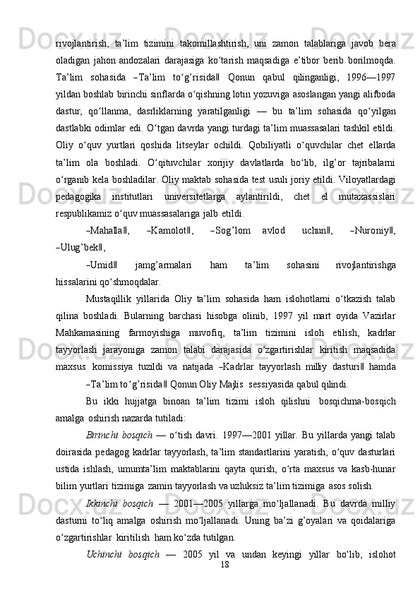 18rivojlantirish,   ta’lim   tizimini   takomillashtirish,   uni   zamon   talablariga   javob   bera
oladigan   jahon   andozalari   darajasiga   ko tarishʻ   maqsadiga   e’tibor   berib   borilmoqda.	
Ta’lim
   	sohasida    	―Ta’lim    	toʻg’risida‖    	Q	onu	n    	qabul    	qiling	anligi,    	199	6—	1997
yildan   boshlab   birinchi   sinflarda   o qishning	
ʻ   lotin   yozuviga   asoslangan   yangi   alifboda
dastur,   qo llanma,	
ʻ   dasrliklarning   yaratilganligi   —   bu   ta’lim   sohasida   qo yilgan	ʻ
dastlabki   odimlar   edi. O tgan	
ʻ   davrda   yangi turdagi ta’lim   muassasalari tashkil etildi.
Oliy   o quv	
ʻ   yurtlari   qoshida   litseylar   ochildi.   Qobiliyatli   o quvchilar	ʻ   chet   ellarda
ta’lim   ola   boshladi.   O qituvchilar   xorijiy   davlatlarda   bo lib,   ilg’or   tajribalarni	
ʻ ʻ
o rganib	
ʻ   kela   boshladilar. Oliy   maktab   sohasida   test   usuli   joriy   etildi.   Viloyatlardagi
pedagogika   institutlari   universitetlarga   aylantirildi,   chet   el   mutaxassislari
respublikamiz o quv	
ʻ   muassasalariga   jalb   etildi.	
―M	ahalla‖,
     	―K	am	olot‖,      	―Sog’lom    	avlod      	uchun	‖,      	―N	uroniy‖,	
―U	lug	’bek‖,	
―Um	id‖
          	jam	g’arm	alari           	ham           	ta’lim           	sohasini         	rivojlantirishg	a	
hiss	alarini 
qo shmoqdalar.	ʻ
Mustaqillik   yillarida   Oliy   ta’lim   sohasida   ham   islohotlarni   o tkazish   talab	
ʻ
qilina   boshladi.   Bularning   barchasi   hisobga   olinib,   1997   yil   mart   oyida   Vazirlar
Mahkamasining   farmoyishiga   muvofiq,   ta’lim   tizimini   isloh   etilish,   kadrlar
tayyorlash   jarayoniga   zamon   talabi   darajasida   o zgartirishlar	
ʻ   kiritish   maqsadida	
m	axsus
   	kom	iss	iya    	tuzildi    	va    	natijada    	―K	adrlar    	tayy	orlash    	m	illi	y    	dasturi‖    	ham	da	
―Ta’lim
 	toʻg’risida‖  Q	onu	n  	O	liy  	M	ajlis    	sess	iyasida  qabul  qilindi.
Bu   ikki   hujjatga   binoan   ta’lim   tizimi   isloh   qilishni   bosqichma-bosqich
amalga   oshirish   nazarda   tutiladi:
Birinchi   bosqich   —   o tish   davri.   1997—2001   yillar.   Bu   yillarda   yangi   talab	
ʻ
doirasida   pedagog   kadrlar   tayyorlash,   ta’lim   standartlarini   yaratish,   o quv   dasturlari	
ʻ
ustida   ishlash,   umumta’lim   maktablarini   qayta   qurish,   o rta   maxsus   va   kasb-hunar	
ʻ
bilim   yurtlari   tizimiga   zamin   tayyorlash   va   uzluksiz   ta’lim   tizimiga   asos   solish.
Ikkinchi   bosqich   —   2001—2005   yillarga   mo ljallanadi.   Bu   davrda   milliy	
ʻ
dasturni   to liq   amalga   oshirish   mo ljallanadi.   Uning   ba’zi   g’oyalari   va   qoidalariga	
ʻ ʻ
o zgartirishlar	
ʻ   kiritilish   ham   ko zda	ʻ   tutilgan.
Uchinchi   bosqich   —   2005   yil   va   undan   keyingi   yillar   bo lib,	
ʻ   islohot 