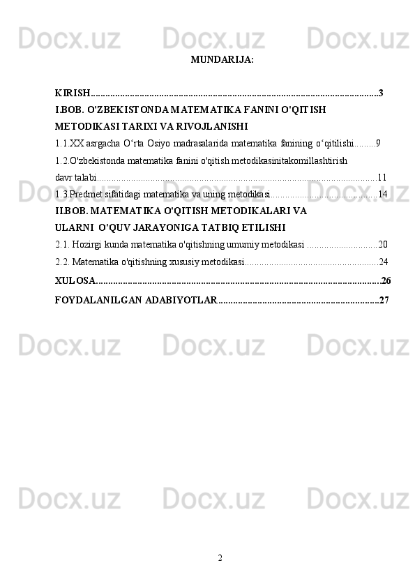 2MUNDARIJA:
KIRISH......................................................................................................................3
I.BOB. O'ZBEKISTONDA MATEMATIKA FANINI O'QITISH 
METODIKASI TARIXI VA RIVOJLANISHI
1.1.XX   asrgacha   O rtaʻ   Osiyo   madrasalarida   matematika   fanining   o qitilishi.........9	ʻ
1.2.O'zbekistonda matematika fanini o'qitish metodikasinitakomillashtirish
davr talabi...................................................................................................................11
1.3.Predmet sifatidagi matematika va uning metodikasi............................................14
II.BOB. MATEMATIKA O'QITISH METODIKALARI VA 
ULARNI  O'QUV JARAYONIGA TATBIQ ETILISHI
2.1. Hozirgi kunda matematika o'qitishning umumiy metodikasi .............................20
2.2. Matematika o'qitishning xususiy metodikasi.......................................................24
XULOSA................................................................................................................... . .26
FOYDALANILGAN ADABIYOTLAR..................................................................27 