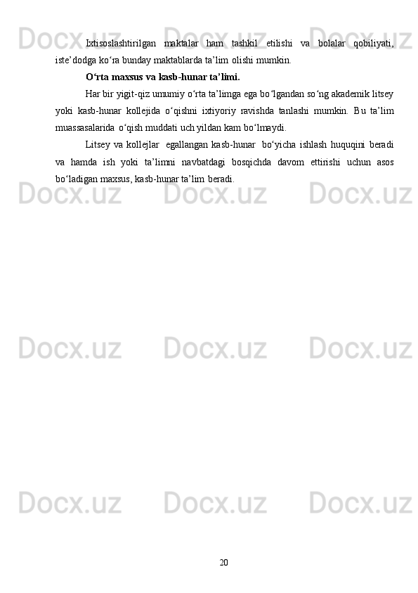 20Ixtisoslashtirilgan   maktalar   ham   tashkil   etilishi   va   bolalar   qobiliyati,
iste’dodga   ko raʻ   bunday   maktablarda   ta’lim   olishi   mumkin.
O rta	
ʻ   maxsus   va   kasb-hunar   ta’limi.
Har bir yigit-qiz umumiy o rta ta’limga ega bo lgandan so ng akademik litsey	
ʻ ʻ ʻ
yoki   kasb-hunar   kollejida   o qishni   ixtiyoriy   ravishda   tanlashi   mumkin.	
ʻ   Bu   ta’lim
muassasalarida   o qish	
ʻ   muddati   uch   yildan   kam   bo lmaydi.	ʻ
Litsey   va   kollejlar   egallangan   kasb-hunar   bo yicha   ishlash   huquqini   beradi	
ʻ
va   hamda   ish   yoki   ta’limni   navbatdagi   bosqichda   davom   ettirishi   uchun   asos
bo ladigan	
ʻ   maxsus,   kasb-hunar   ta’lim   beradi. 