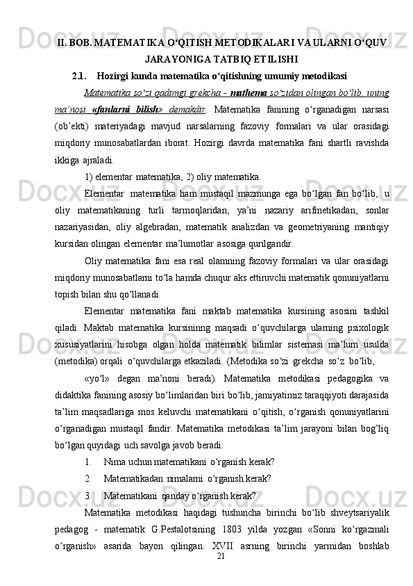 21II. BOB.   MATEMATIKA   O QITISHʻ   METODIKALARI   VA ULARNI   O QUV	ʻ
JARAYONIGA   TATBIQ   ETILISHI
2.1. Hozirgi   kunda   matematika   o qitishning	
ʻ   umumiy   metodikasi
Matematika so zi qadimgi grekcha - 	
ʻ    mathema     so zidan olingan bo lib, uning	ʻ ʻ   
ma’nosi              «fanlarni              bilish    »             demakdir    .   Matematika   fanining   o rganadigan   narsasi	
ʻ
(ob’ekti)   materiyadagi   mavjud   narsalarning   fazoviy   formalari   va   ular   orasidagi
miqdoriy   munosabatlardan   iborat.   Hozirgi   davrda   matematika   fani   shartli   ravishda
ikkiga   ajraladi.
1)   elementar   matematika,   2)   oliy   matematika.
Elementar   matematika   ham   mustaqil   mazmunga   ega   bo lgan   fan   bo lib,
ʻ ʻ   u
oliy   matematikaning   turli   tarmoqlaridan,   ya’ni   nazariy   arifmetikadan,   sonlar
nazariyasidan,   oliy   algebradan,   matematik   analizdan   va   geometriyaning   mantiqiy
kursidan   olingan   elementar   ma’lumotlar   asosiga   qurilgandir.
Oliy   matematika   fani   esa   real   olamning   fazoviy   formalari   va   ular   orasidagi
miqdoriy   munosabatlarni   to la	
ʻ   hamda   chuqur   aks   ettiruvchi   matematik   qonuniyatlarni
topish   bilan   shu   qo llanadi.	
ʻ
Elementar   matematika   fani   maktab   matematika   kursining   asosini   tashkil
qiladi.   Maktab   matematika   kursininng   maqsadi   o quvchilarga   ularning   psixologik	
ʻ
xususiyatlarini   hisobga   olgan   holda   matematik   bilimlar   sistemasi   ma’lum   usulda
(metodika)   orqali   o quvchilarga	
ʻ   etkaziladi.   (Metodika   so zi	ʻ   grekcha   so z	ʻ   bo lib,	ʻ
«yo l»	
ʻ   degan   ma’noni   beradi).   Matematika   metodikasi   pedagogika   va
didaktika   fanining asosiy bo limlaridan biri bo lib, jamiyatimiz taraqqiyoti darajasida	
ʻ ʻ
ta’lim   maqsadlariga   mos   keluvchi   matematikani   o qitish,	
ʻ   o rganish	ʻ   qonuniyatlarini
o rganadigan   mustaqil   fandir.   Matematika   metodikasi   ta’lim   jarayoni   bilan   bog’liq	
ʻ
bo lgan
ʻ   quyidagi   uch   savolga   javob   beradi:
1. Nima   uchun   matematikani   o rganish	
ʻ   kerak?
2. Matematikadan   nimalarni   o rganish
ʻ   kerak?
3. Matematikani   qanday   o rganish	
ʻ   kerak?
Matematika   metodikasi   haqidagi   tushuncha   birinchi   bo lib	
ʻ   shveytsariyalik
pedagog   -   matematik   G.Pestalotsining   1803   yilda   yozgan   «Sonni   ko rgazmali	
ʻ
o rganish»	
ʻ   asarida   bayon   qilingan.   XVII   asrning   birinchi   yarmidan   boshlab 