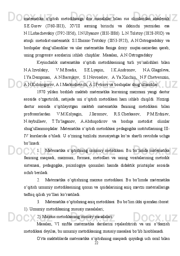 22matematika   o qitish   metodikasiga   doir   masalalar   bilan   rus   olimlaridan   akademikʻ
S.E.Gurev   (I760-I8I3),   XVIII   asrning   birinchi   va   ikkinchi   yarmidan   esa
N.I.Lobachevskiy (I792-I856), I.N.Ulyanov (I83I-I886). L.N.Tolstoy (I828-I9IO)   va
atoqli   metodist-matematik   S.I.Shoxor-Trotskiy   (I853-I923),   A.N.Ostrogradskiy   va
boshqalar   shug’ullandilar   va   ular   matematika   faniga   ilmiy   nuqtai-nazardan   qarab,
uning   progressiv   asoslarini   ishlab   chiqdilar.   Masalan,   A.N.Ostrogradskiy
Keyinchalik   matematika   o qitish	
ʻ   metodikasining   turli   yo nalishlari	ʻ   bilan
N.A.Izvolskiy,   V.M.Bradis,   S.E.Lyapin,   I.K.Andronov,   N.A.Glagoleva,
I.Ya.Dempman,   A.N.Barsukov,   S.I.Novoselov,   A.Ya.Xinchin,   N.F.Chetveruxin,
A.N.Kolmogorov,   A.I.Markushevich,   A.I.Fetisov   va   boshqalar   shug’ullandilar.
1970   yildan   boshlab   maktab   matematika   kursining   mazmuni   yangi   dastur
asosida   o zgartirildi,   natijada   uni   o qitish   metodikasi   ham   ishlab   chiqildi.   Hozirgi	
ʻ ʻ
dastur   asosida   o qitilayotgan	
ʻ   maktab   matematika   fanining   metodikasi   bilan
professorlardan   V.M.Kolyagin,   J.Ikromov,   R.S.Cherkasov,   P.M.Erdniev,
N./aybullaev,   T.To laganov,	
ʻ   A.Abduqodirov   va   boshqa   metodist   olimlar
shug’ullanmoqdalar.   Matematika   o qitish	
ʻ   metodikasi   pedagogika   institutlarining   III-
IV  kurslarida o tiladi.	
ʻ   U o zining tuzilishi  xususiyatiga   ko ra  shartli  ravishda	ʻ ʻ   uchga
bo linadi:	
ʻ
1. Matematika   o qitishning   umumiy   metodikasi.   Bu   bo limda   matematika	
ʻ ʻ
fanining   maqsadi,   mazmuni,   formasi,   metodlari   va   uning   vositalarining   metodik
sistemasi,   pedagogika,   psixologiya   qonunlari   hamda   didaktik   printsiplar   asosida
ochib   beriladi.
2. Matematika   o qitishning
ʻ   maxsus   metodikasi.   Bu   bo limda	ʻ   matematika
o qitish   umumiy   metodikasining   qonun   va   qoidalarining   aniq   mavzu   materiallariga	
ʻ
tadbiq   qilish   yo llari	
ʻ   ko rsatiladi.	ʻ
3. Matematika o qitishning 	
ʻ aniq metodikasi.   Bu bo lim ikki qismdan iborat:	ʻ
1).   Umumiy   metodikaning   xususiy   masalalari;
2).   Maxsus   metodikaning   xususiy   masalalari.
Masalan,   VI   sinfda   matematika   darslarini   rejalashtirish   va   uni   o tkazish	
ʻ
metodikasi   deyilsa,   bu   umumiy   metodikaning   xususiy   masalasi   bo lib	
ʻ   hisoblanadi.
O rta	
ʻ   maktablarda   matematika   o qitishning	ʻ   maqsadi   quyidagi   uch   omil bilan