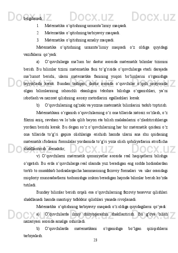 23belgilanadi:
1. Matematika   o qitishningʻ   umumta’limiy   maqsadi.
2. Matematika   o qitishning
ʻ   tarbiyaviy   maqsadi.
3. Matematika   o qitishning
ʻ   amaliy   maqsadi.
Matematika   o qitishning	
ʻ   umumta’limiy   maqsadi   o z	ʻ   oldiga   quyidagi
vazifalarni   qo yadi:	
ʻ
a) O quvchilarga
ʻ   ma’lum   bir   dastur   asosida   matematik   bilimlar   tizimini
berish.   Bu   bilimlar   tizimi   matematika   fani   to g’risida   o quvchilarga   etarli   darajada	
ʻ ʻ
ma’lumot   berishi,   ularni   matematika   fanining   yuqori   bo limlarini	
ʻ   o rganishga	ʻ
tayyorlashi   kerak.   Bundan   tashqari,   dastur   asosida   o quvchilar   o qish   jarayonida	
ʻ ʻ
olgan   bilimlarining   ishonchli   ekanligini   tekshira   bilishga   o rganishlari,	
ʻ   ya’ni
isbotlash   va   nazorat   qilishning   asosiy   metodlarini   egallashlari   kerak.
b) O quvchilarning	
ʻ   og’zaki   va yozma   matematik   bilimlarini   tarkib   toptirish.
Matematikani o rganish o quvchilarning o z ona tillarida xatosiz so zlash, o z	
ʻ ʻ ʻ ʻ ʻ
fikrini aniq, ravshan va lo nda qilib bayon eta bilish malakalarini  o zlashtirishlariga	
ʻ ʻ
yordam berishi kerak. Bu degan so z o quvchilarning har bir matematik qoidani o z	
ʻ ʻ ʻ
ona   tillarida   to g’ri	
ʻ   gapira   olishlariga   erishish   hamda   ularni   ana   shu   qoidaning
matematik   ifodasini   formulalar   yordamida   to g’ri	
ʻ   yoza   olish   qobiliyatlarini   atroflicha
shakllantirish   demakdir;
v)   O quvchilarni   matematik   qonuniyatlar   asosida   real   haqiqatlarni   bilishga	
ʻ
o rgatish. Bu erda o quvchilarga real  olamda yuz beradigan eng sodda hodisalardan	
ʻ ʻ
tortib   to   murakkab   hodisalargacha   hammasining   fazoviy   formalari   va   ular   orasidagi
miqdoriy munosabatlarni tushunishga imkon beradigan hajmda bilimlar   berish   ko zda	
ʻ
tutiladi.
Bunday bilimlar berish orqali esa o quvchilarning fazoviy tasavvur  qilishlari	
ʻ
shakllanadi   hamda   mantiqiy   tafakkur   qilishlari   yanada   rivojlanadi.
Matematika   o qitishning	
ʻ   tarbiyaviy   maqsadi   o z oldiga 	ʻ quyidagilarni   qo yadi:	ʻ
a) O quvchilarda	
ʻ   ilmiy   dunyoqarashni   shakllantirish.   Bu   g’oya   bilish
nazariyasi   asosida   amalga   oshiriladi.
b) O quvchilarda
ʻ   matematikani   o rganishga  	ʻ bo lgan	ʻ   qiziqishlarni
tarbiyalash. 