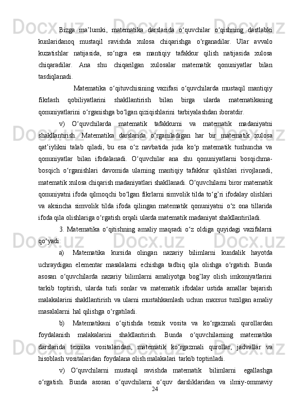 24Bizga   ma’lumki,   matematika   darslarida   o quvchilarʻ   o qishning	ʻ   dastlabki
kunlaridanoq   mustaqil   ravishda   xulosa   chiqarishga   o rganadilar.	
ʻ   Ular   avvalo
kuzatishlar   natijasida,   so ngra	
ʻ   esa   mantiqiy   tafakkur   qilish   natijasida   xulosa
chiqaradilar.   Ana   shu   chiqarilgan   xulosalar   matematik   qonuniyatlar   bilan
tasdiqlanadi.
                        Matematika   o qituvchisining
ʻ   vazifasi   o quvchilarda	ʻ   mustaqil   mantiqiy
fikrlash   qobiliyatlarini   shakllantirish   bilan   birga   ularda   matematikaning
qonuniyatlarini   o rganishga	
ʻ   bo lgan	ʻ   qiziqishlarini   tarbiyalashdan   iboratdir.
v)   O quvchilarda	
ʻ   matematik   tafakkurni   va   matematik   madaniyatni
shakllantirish.   Matematika   darslarida   o rganiladigan	
ʻ   har   bir   matematik   xulosa
qat’iylikni   talab   qiladi,   bu   esa   o z   navbatida   juda   ko p   matematik   tushuncha   va	
ʻ ʻ
qonuniyatlar   bilan   ifodalanadi.   O quvchilar
ʻ   ana   shu   qonuniyatlarni   bosqichma-
bosqich   o rganishlari   davomida   ularning   mantiqiy   tafakkur   qilishlari   rivojlanadi,	
ʻ
matematik   xulosa   chiqarish   madaniyatlari   shakllanadi.   O quvchilarni	
ʻ   biror   matematik
qonuniyatni   ifoda   qilmoqchi   bo lgan	
ʻ   fikrlarni   simvolik   tilda   to g’ri	ʻ   ifodalay olishlari
va   aksincha   simvolik   tilda   ifoda   qilingan   matematik   qonuniyatni   o z   ona   tillarida	
ʻ
ifoda qila olishlariga o rgatish orqali ularda matematik madaniyat	
ʻ   shakllantiriladi.
3.   Matematika   o qitishning   amaliy   maqsadi   o z   oldiga   quyidagi   vazifalarni	
ʻ ʻ
qo yadi:	
ʻ
a) Matematika   kursida   olingan   nazariy   bilimlarni   kundalik   hayotda
uchraydigan   elementar   masalalarni   echishga   tadbiq   qila   olishga   o rgatish.   Bunda	
ʻ
asosan   o quvchilarda   nazariy   bilimlarni   amaliyotga   bog’lay   olish   imkoniyatlarini	
ʻ
tarkib   toptirish,   ularda   turli   sonlar   va   matematik   ifodalar   ustida   amallar   bajarish
malakalarini   shakllantirish   va   ularni   mustahkamlash   uchun   maxsus   tuzilgan   amaliy
masalalarni   hal   qilishga   o rgatiladi.	
ʻ
b) Matematikani   o qitishda	
ʻ   texnik   vosita   va   ko rgazmali	ʻ   qurollardan
foydalanish   malakalarini   shakllantirish.   Bunda   o quvchilarning	
ʻ   matematika
darslarida   texnika   vositalaridan,   matematik   ko rgazmali	
ʻ   qurollar,   jadvallar   va
hisoblash   vositalaridan   foydalana   olish   malakalari   tarkib   toptiriladi.
v)   O quvchilarni	
ʻ   mustaqil   ravishda   matematik   bilimlarni   egallashga
o rgatish.	
ʻ   Bunda   asosan   o quvchilarni	ʻ   o quv	ʻ   darsliklaridan   va   ilmiy-ommaviy 