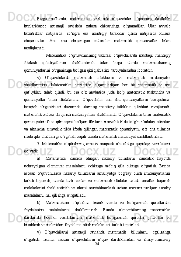 24Bizga   ma’lumki,   matematika   darslarida   o quvchilarʻ   o qishning	ʻ   dastlabki
kunlaridanoq   mustaqil   ravishda   xulosa   chiqarishga   o rganadilar.	
ʻ   Ular   avvalo
kuzatishlar   natijasida,   so ngra	
ʻ   esa   mantiqiy   tafakkur   qilish   natijasida   xulosa
chiqaradilar.   Ana   shu   chiqarilgan   xulosalar   matematik   qonuniyatlar   bilan
tasdiqlanadi.
                        Matematika   o qituvchisining
ʻ   vazifasi   o quvchilarda	ʻ   mustaqil   mantiqiy
fikrlash   qobiliyatlarini   shakllantirish   bilan   birga   ularda   matematikaning
qonuniyatlarini   o rganishga	
ʻ   bo lgan	ʻ   qiziqishlarini   tarbiyalashdan   iboratdir.
v)   O quvchilarda	
ʻ   matematik   tafakkurni   va   matematik   madaniyatni
shakllantirish.   Matematika   darslarida   o rganiladigan	
ʻ   har   bir   matematik   xulosa
qat’iylikni   talab   qiladi,   bu   esa   o z   navbatida   juda   ko p   matematik   tushuncha   va	
ʻ ʻ
qonuniyatlar   bilan   ifodalanadi.   O quvchilar
ʻ   ana   shu   qonuniyatlarni   bosqichma-
bosqich   o rganishlari   davomida   ularning   mantiqiy   tafakkur   qilishlari   rivojlanadi,	
ʻ
matematik   xulosa   chiqarish   madaniyatlari   shakllanadi.   O quvchilarni	
ʻ   biror   matematik
qonuniyatni   ifoda   qilmoqchi   bo lgan	
ʻ   fikrlarni   simvolik   tilda   to g’ri	ʻ   ifodalay olishlari
va   aksincha   simvolik   tilda   ifoda   qilingan   matematik   qonuniyatni   o z   ona   tillarida	
ʻ
ifoda qila olishlariga o rgatish orqali ularda matematik madaniyat	
ʻ   shakllantiriladi.
3.   Matematika   o qitishning   amaliy   maqsadi   o z   oldiga   quyidagi   vazifalarni	
ʻ ʻ
qo yadi:	
ʻ
a) Matematika   kursida   olingan   nazariy   bilimlarni   kundalik   hayotda
uchraydigan   elementar   masalalarni   echishga   tadbiq   qila   olishga   o rgatish.   Bunda	
ʻ
asosan   o quvchilarda   nazariy   bilimlarni   amaliyotga   bog’lay   olish   imkoniyatlarini	
ʻ
tarkib   toptirish,   ularda   turli   sonlar   va   matematik   ifodalar   ustida   amallar   bajarish
malakalarini   shakllantirish   va   ularni   mustahkamlash   uchun   maxsus   tuzilgan   amaliy
masalalarni   hal   qilishga   o rgatiladi.	
ʻ
b) Matematikani   o qitishda	
ʻ   texnik   vosita   va   ko rgazmali	ʻ   qurollardan
foydalanish   malakalarini   shakllantirish.   Bunda   o quvchilarning	
ʻ   matematika
darslarida   texnika   vositalaridan,   matematik   ko rgazmali	
ʻ   qurollar,   jadvallar   va
hisoblash   vositalaridan   foydalana   olish   malakalari   tarkib   toptiriladi.
v)   O quvchilarni	
ʻ   mustaqil   ravishda   matematik   bilimlarni   egallashga
o rgatish.	
ʻ   Bunda   asosan   o quvchilarni	ʻ   o quv	ʻ   darsliklaridan   va   ilmiy-ommaviy