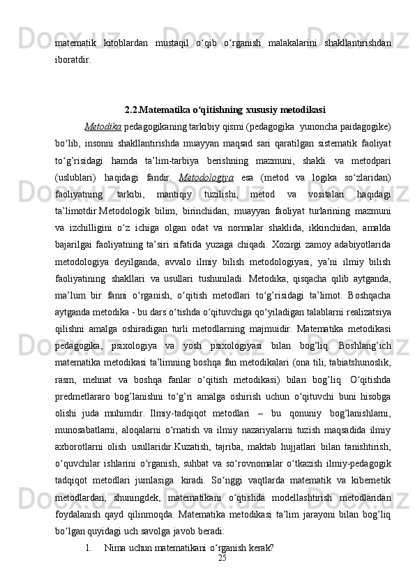 25matematik   kitoblardan   mustaqil   o qibʻ   o rganish	ʻ   malakalarini   shakllantirishdan
iboratdir.
2.2.Matematika   o qitishning	
ʻ   xususiy   metodikasi
Metodika   pedagogikaning   tarkibiy   qismi   (pedagogika   yunoncha   paidagogike)
bo lib,	
ʻ   insonni   shakllantirishda   muayyan   maqsad   sari   qaratilgan   sistematik   faoliyat
to g’risidagi   hamda   ta’lim-tarbiya   berishning   mazmuni,   shakli
ʻ   va   metodpari
(uslublari)   haqidagi   fandir.   Metodologiya   esa   (metod   va   logika   so zlaridan)	
ʻ
faoliyatning   tarkibi,   mantiqiy   tuzilishi,   metod   va   vositalari   haqidagi
ta’limotdir.Metodologik   bilim,   birinchidan,   muayyan   faoliyat   turlarining   mazmuni
va   izchilligini   o z	
ʻ   ichiga   olgan   odat   va   normalar   shaklida,   ikkinchidan,   amalda
bajarilgai   faoliyatning   ta’siri   sifatida   yuzaga   chiqadi.   Xozirgi   zamoy   adabiyotlarida
metodologiya   deyilganda,   avvalo   ilmiy   bilish   metodologiyasi,   ya’ni   ilmiy   bilish
faoliyatining   shakllari   va   usullari   tushuniladi.   Metodika,   qisqacha   qilib   aytganda,
ma’lum   bir   fanni   o rganish,	
ʻ   o qitish	ʻ   metodlari   to g’risidagi	ʻ   ta’limot.   Boshqacha
aytganda metodika - bu dars o tishda o qituvchiga qo yiladigan	
ʻ ʻ ʻ   talablarni   realizatsiya
qilishni   amalga   oshiradigan   turli   metodlarning   majmuidir.   Matematika   metodikasi
pedagogika,   psixologiya   va   yosh   psixologiyasi   bilan   bog’liq.   Boshlang’ich
matematika metodikasi ta’limning boshqa fan metodikalari   (ona tili, tabiatshunoslik,
rasm,   mehnat   va   boshqa   fanlar   o qitish   metodikasi)   bilan	
ʻ   bog’liq.   O qitishda	ʻ
predmetlararo   bog’lanishni   to g’ri	
ʻ   amalga   oshirish   uchun   o qituvchi	ʻ   buni   hisobga
olishi   juda   muhimdir.   Ilmiy-tadqiqot   metodlari   –   bu   qonuniy   bog’lanishlarni,
munosabatlarni,   aloqalarni   o rnatish   va   ilmiy   nazariyalarni   tuzish   maqsadida   ilmiy	
ʻ
axborotlarni   olish   usullaridir.Kuzatish,   tajriba,   maktab   hujjatlari   bilan   tanishtirish,
o quvchilar   ishlarini	
ʻ   o rganish,   suhbat   va   so rovnomalar   o tkazish   ilmiy-pedagogik	ʻ ʻ ʻ
tadqiqot   metodlari   jumlasiga   kiradi.   So nggi	
ʻ   vaqtlarda   matematik   va   kibernetik
metodlardan,   shuningdek,   matematikani   o qtishda	
ʻ   modellashtirish   metodlaridan
foydalanish   qayd   qilinmoqda.   Matematika   metodikasi   ta’lim   jarayoni   bilan   bog’liq
bo lgan quyidagi uch	
ʻ   savolga   javob   beradi:
1. Nima   uchun   matematikani   o rganish	
ʻ   kerak? 