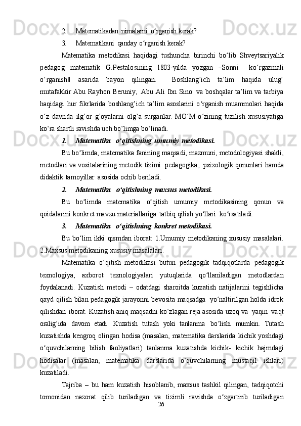 262. Matematikadan   nimalarni   o rganishʻ   kerak?
3. Matematikani   qanday   o rganish	
ʻ   kerak?
Matematika   metodikasi   haqidagi   tushuncha   birinchi   bo lib   Shveytsariyalik	
ʻ	
pedagog
    	m	atem	atik     	G	.Pestalosining     	180	3-yilda     	yozgan     	―Sonn	i        	koʻrgaz	m	ali	
oʻrganish‖
   	asarida    	bayon    	qiling	an.        	Boshlang’	ich    	ta’lim    	haqida    	ulug’	
m	utafakk	ir  
Abu   Rayhon   Beruniy,   Abu Ali Ibn Sino   va boshqalar  ta’lim va tarbiya
haqidagi   hur   fikrlarida   boshlang’ich   ta’lim   asoslarini   o rganish   muammolari   haqida	
ʻ
o z	
ʻ   davrida   ilg’or   g’oyalarni   olg’a   surganlar.   MO M   o zining   tuzilish   xususiyatiga	ʻ ʻ
ko ra shartli ravishda uch bo limga	
ʻ ʻ   bo linadi.	ʻ
1. Matematika   o qitishning	
ʻ   umumiy   metodikasi.
Bu   bo limda,	
ʻ   matematika   fanining   maqsadi,   mazmuni,   metodologiyasi   shakli,
metodlari   va   vositalarining   metodik   tizimi   pedagogika,   psixologik   qonunlari   hamda
didaktik   tamoyillar   asosida   ochib   beriladi.
2. Matematika     o qitishning	
ʻ   maxsus   metodikasi.
Bu   bo limda	
ʻ   matematika   o qitish	ʻ   umumiy   metodikasining   qonun   va
qoidalarini   konkret   mavzu   materiallariga   tatbiq   qilish   yo llari	
ʻ   ko rsatiladi.	ʻ
3. Matematika   o qitishning	
ʻ   konkret   metodikasi.
Bu   bo lim   ikki   qismdan   iborat:	
ʻ   1.Umumiy   metodikaning   xususiy   masalalari.
2.Maxsus   metodikaning   xususiy   masalalari.
Matematika   o qitish   metodikasi   butun   pedagogik   tadqiqotlarda	
ʻ   pedagogik
texnologiya,   axborot   texnologiyalari   yutuqlarida   qo llaniladigan	
ʻ   metodlardan
foydalanadi.   Kuzatish   metodi   –   odatdagi   sharoitda   kuzatish   natijalarini   tegishlicha
qayd   qilish   bilan   pedagogik   jarayonni bevosita   maqsadga   yo naltirilgan holda	
ʻ   idrok
qilishdan   iborat. Kuzatish   aniq   maqsadni   ko zlagan	
ʻ   reja   asosida   uzoq   va   yaqin   vaqt
oralig’ida   davom   etadi.   Kuzatish   tutash   yoki   tanlanma   bo lishi	
ʻ   mumkin.   Тutash
kuzatishda kengroq olingan hodisa (masalan, matematika darslarida   kichik yoshdagi
o quvchilarning   bilish   faoliyatlari)   tanlanma   kuzatishda   kichik-	
ʻ   kichik   hajmdagi
hodisalar   (masalan,   matematika   darslarida   o quvchilarning	
ʻ   mustaqil   ishlari)
kuzatiladi.
Tajriba   –   bu   ham   kuzatish   hisoblanib,   maxsus   tashkil   qilingan,   tadqiqotchi
tomonidan   nazorat   qilib   turiladigan   va   tizimli   ravishda   o zgartirib	
ʻ   turiladigan 