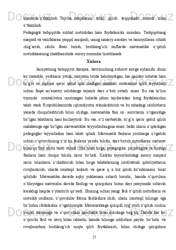 27sharoitda   o tkaziladi. Tajribaʻ   natijalarini      tahlil      qilish      taqqoslash      metodi   bilan
o tkaziladi.	
ʻ
Pedagogik   tadqiqotda   suhbat   metodidan   ham   foydalanishi   mumkin.   Тadqiqotning
maqsad va vazifalarini yaqqol aniqlash, uning nazariy   asoslari   va   tamoyillarini   ishlab
chig’arish,   ishchi   faraz   tuzish,   boshlang’ich   sinflarda   matematika   o qitish	
ʻ
metodikasining   shakllanishida   asosiy   mezonlar   hisoblanadi.
                                                              Xulos a
Jamiyatning  taraqqiyot   darajasi,  davrimizning  axborot   asriga  aylanishi   shuni
ko rsatadiki, yoshlarni yetuk, vaziyatni tezda baholaydigan, har qanday	
ʻ   holatda ham
to g’ri   va   oqilona   qaror   qabul
ʻ   qila   oladigan   malakali   mutaxassis   qilib   tayyorlash
uchun   faqat   an’anaviy   uslublarga   tayanib   dars   o tish   yetarli	
ʻ   emas.   Bu   esa   ta’lim
tizimida     mentalitetini   unutmagan   holatda   jahon   tajribasidan   keng   foydalanishni
talab   etadi. Respublikamizda   iqtisodiyotni   erkinlashtirish   va   bu   sohadagi   islohotlarni
yanada   chuqurlashtirish   bilim   olishga,   matematika   fani   sir-   asrorlarini   o rganishga	
ʻ
bo lgan	
ʻ   talablarni   ham   kuchaytirdi.   Bu   esa,   o z	ʻ   navbatida,   to g’ri	ʻ   qaror   qabul   qilish
malakasiga   ega   bo lgan	
ʻ   matematiklar   tayyorlashnigina emas,   balki ularni o qitadigan	ʻ
pedagoglar   tayyorlashni   ham   talab   qiladi.   Matematik   fanlarni   yoshlarga   o rgatish	
ʻ
uchun o qituvchining o zi bu	
ʻ ʻ   fanlarni yaxshi bilishi, dars berish metodlarini mahorat
bilan qo llay olishi talab
ʻ   etiladi. Shu bilan birga, pedagogika, psixologiya va boshqa
fanlarni   ham   chuqur   bilishi   zarur   bo ladi.   Kadrlar	
ʻ   tayyorlashdagi   asosiy   maqsad
zarur   bilimlarni   o zlashtirish	
ʻ   bilan   birga   talabalarning   intellektual   qobiliyatlarini
rivojlantirish,   ularda   mustaqil   tanlash   va   qaror   q   a   bul   qilish   ko nikmasini	
ʻ   hosil
qilishdir.   Matematika   darsida   aqliy   yuklamani   oshirib   borishi,   hamda   o quvchini	
ʻ
o tilayotgan	
ʻ   materialni   darsda   faolligi   va   qiziqishini   butun   dars   jarayonida   oshirish
kerakligi haqida o ylantirib qo yadi. Shuning uchun yangi	
ʻ ʻ   faol o qitish	ʻ   metodlarni va
metodik   usullarni,   o quvchilar   fikrini   faollashira	
ʻ   olish,   ularni   mustaqil   bilimga   ega
bo lishni	
ʻ   ifodalashni   o rgatilmoqda. 	ʻ Matematikaga qiziqish uyg’otish o qitish usulini	ʻ
yuqori   darajasiga   va   o quv   ishini   qanchalik   bilan   qurishiga   bog’liq.   Darsda   har   bir	
ʻ
o quvchi   faol	
ʻ   va   zavq   bilan   ishlashi,   hamda   bilimga   intilishini   paydo   bo lishi	ʻ   va
rivojlanishini   boshlang’ich   nuqta   qilib   foydalanish,   bilim   olishga   qiziqishini 