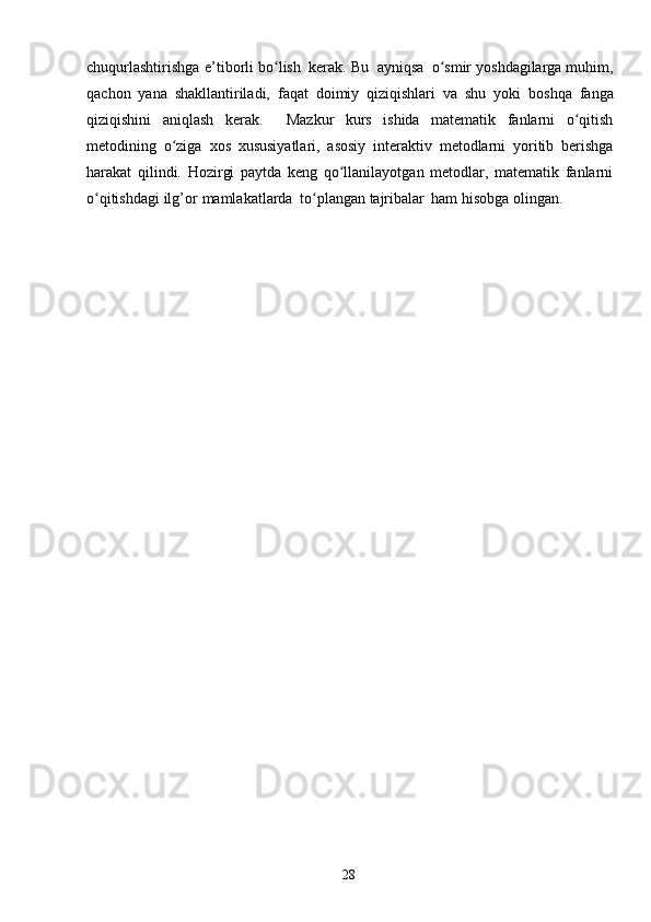 28chuqurlashtirishga   e’tiborli   bo lishʻ   kerak.   Bu   ayniqsa   o smir	ʻ   yoshdagilarga muhim,
qachon   yana   shakllantiriladi,   faqat   doimiy   qiziqishlari   va   shu   yoki   boshqa   fanga
qiziqishini   aniqlash   kerak.     Mazkur   kurs   ishida   matematik   fanlarni   o qitish	
ʻ
metodining   o ziga	
ʻ   xos   xususiyatlari,   asosiy   interaktiv   metodlarni   yoritib   berishga
harakat   qilindi.   Hozirgi   paytda   keng   qo llanilayotgan   metodlar,   matematik   fanlarni	
ʻ
o qitishdagi	
ʻ   ilg’or   mamlakatlarda   to plangan	ʻ   tajribalar   ham   hisobga   olingan. 