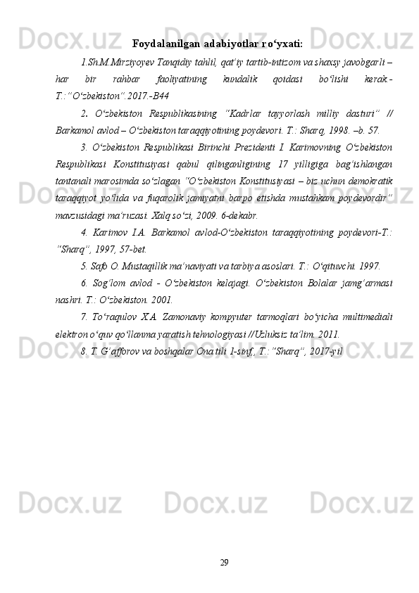 29                                Foydalanilgan adabiyotlar ro yxati:ʻ
1.Sh.M.Mirziyoyev Tanqidiy tahlil, qat’iy tartib-intizom va shaxsy javobgarli –
har   bir   rahbar   faoliyatining   kundalik   qoidasi   bo lishi   kerak.-	
ʻ
T.:”O zbekiston”.2017.-B44	
ʻ
2 .   O zbekiston   Respublikasining   “Kadrlar   tayyorlash   milliy   dasturi”   //	
ʻ
Barkamol avlod – O zbekiston taraqqiyotining poydevori. T.: Sharq, 1998. –b. 57. 	
ʻ
3.   O zbekiston   Respublikasi   Birinchi   Prezidenti   I.   Karimovning   O zbekiston	
ʻ ʻ
Respublikasi   Konstitusiyasi   qabul   qilinganligining   17   yilligiga   bag’ishlangan
tantanali marosimda so zlagan “O zbekiston Konstitusiyasi – biz uchun demokratik	
ʻ ʻ
taraqqiyot   yo lida   va   fuqarolik   jamiyatni   barpo   etishda   mustahkam   poydevordir”	
ʻ
mavzusidagi ma’ruzasi. Xalq so zi, 2009. 6-dekabr. 	
ʻ
4.   Karimov   I.A.   Barkamol   avlod-O zbekiston   taraqqiyotining   poydevori-T.:	
ʻ
“Sharq”, 1997, 57-bet.
5. Safo O. Mustaqillik ma’naviyati va tarbiya asoslari. T.: O qituvchi. 1997. 	
ʻ
6.   Sog’lom   avlod   -   O zbekiston   kelajagi.   O zbekiston   Bolalar   jamg’armasi	
ʻ ʻ
nashri. T.: O zbekiston. 2001. 	
ʻ
7.   To raqulov   X.A.   Zamonaviy   kompyuter   tarmoqlari   bo yicha   multimediali
ʻ ʻ
elektron o quv qo llanma yaratish tehnologiyasi //Uzluksiz ta’lim. 2011. 	
ʻ ʻ
8. T. G’afforov va boshqalar Ona tili 1-sinf,, T.:“Sharq”, 2017-yil 