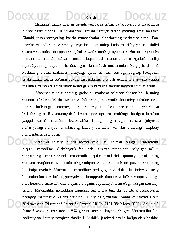 3Kirish
Mamlakatimizda xozirgi paygda yoshlarga ta’lim va tarbiya berishga alohida
e’tibor   qaratilmoqda.   Ta’lim-tarbiya   hamisha   jamiyat   taraqqiyotining   asosi   bo lgan.ʻ
Chunki,   inson jamiyatdagi barcha munosabatlar,   aloqalarning markazida turadi.   Fan-
texnika   va   axborotdagi   revolyutsiya   inson   va   uning   ilmiy-ma’rifny   poten-   tsialini
ijtimoiy-iqtisodiy   taraqqiyotning   hal   qiluvchi   omiliga   aylantirdi.  Barqaror   iqtisodiy
o sishni   ta’minlash,   xalqaro   mexnat   taqsimotida   munosib	
ʻ   o rin	ʻ   egallash,   milliy
iqtisodiyotning   raqobat-   bardoshligini   ta’minlash   muammolari   ko p   jihatdan   ish	
ʻ
kuchining   bilimi,   malakasi,   vaziyatga   qarab   ish   tuta   olishiga   bog’liq.   Kelajakda
erishishimiz   lozim   bo lgan   buyuk   maqsadlarga   erishish	
ʻ   uchun   eng   avvalo   yuqori
malakali, zamon talabiga javob beradigan mutaxassis   kadrlar   tayyorlashimiz   kerak.
  Matematika so‘zi qadimgi grekcha - mathema so‘zidan olingan bo‘lib, uning
ma'nosi   «fanlarni   bilish»   demakdir.   Ma'lumki,   matematik   fanlarning   sohalari   turli-
tuman   bo‘lishiga   qaramay,   ular   umumiylik   belgisi   ostida   bitta   predmetga
birlashtirilgan.   Bu   umumiylik   belgisini   quyidagi   matematikaga   berilgan   ta'rifdan
yaqqol   ko'rish   mumkin.   Matematika   faning   o‘rganadigan   narsasi   (obyekti)
materiyadagi   mavjud   narsalarning   fazoviy   formalari   va   ular   orasidagi   miqdoriy
munosabatlardan iborat.
         “Metodika” so‘zi yunoncha “metod” yoki “usul” so‘zidan olingan. Matematika
o‘qitish   metodikasi   (uslubiyati)   fani   deb,   jamiyat   tomonidan   qo‘yilgan   ta’lim
maqsadlarga   mos   ravishda   matematik   o‘qitish   usullarini,   qonuniyatlarini   uning
ma’lum   rivojlanish   darajasida   o‘rganadigan   va   tadqiq   etadigan   pedagogika-   ning
bo‘limiga   aytiladi.  Matematika   metodikasi   pedagogika  va   didaktika   fanining   asosiy
bo‘limlaridan   biri   bo‘lib,   jamiyatimiz   taraqqiyoti   darajasida   ta’lim   maqsad-   lariga
mos keluvchi matematikani o‘qitish, o‘rganish qonuniyatlarini o‘rganadigan mustaqil
fandir.   Matematika   metodikasi   haqidagi   tushuncha   birinchi   bo‘lib,   shvedsariyalik
pedagog   matematik   G.Pestalotsining   1803-yilda   yozilgan   “Sonni   ko‘rgazmali   o‘r-
"Science and Education" Scientific Journal / ISSN 2181-0842 May 2022 / Volume 3
Issue   5   www.openscience.uz   958   ganish”   asarida   bayon   qilingan.   Matematika   fani
qadimiy   va   doimiy   navqiron   fandir.   U   kishilik   jamiyati   paydo   bo‘lgandan   boshlab 