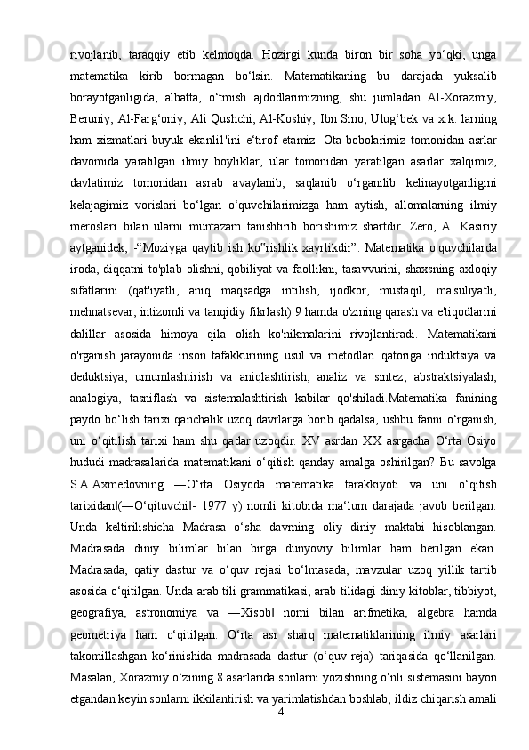 4rivojlanib,   taraqqiy   etib   kelmoqda.   Hozirgi   kunda   biron   bir   soha   yo‘qki,   unga
matematika   kirib   bormagan   bo‘lsin.   Matematikaning   bu   darajada   yuksalib
borayotganligida,   albatta,   o‘tmish   ajdodlarimizning,   shu   jumladan   Al-Xorazmiy,
Beruniy, Al-Farg‘oniy, Ali  Qushchi,  Al-Koshiy, Ibn Sino, Ulug‘bek va x.k. larning
ham   xizmatlari   buyuk   ekanli1'ini   e‘tirof   etamiz.   Ota-bobolarimiz   tomonidan   asrlar
davomida   yaratilgan   ilmiy   boyliklar,   ular   tomonidan   yaratilgan   asarlar   xalqimiz,
davlatimiz   tomonidan   asrab   avaylanib,   saqlanib   o‘rganilib   kelinayotganligini
kelajagimiz   vorislari   bo‘lgan   o‘quvchilarimizga   ham   aytish,   allomalarning   ilmiy
meroslari   bilan   ularni   muntazam   tanishtirib   borishimiz   shartdir.   Zero,   A.   Kasiriy
aytganidek,   -“Moziyga   qaytib   ish   ko rishlik   xayrlikdir”.   Matematika   o'quvchilarda‟
iroda,  diqqatni  to'plab   olishni,   qobiliyat   va  faollikni,  tasavvurini,  shaxsning   axloqiy
sifatlarini   (qat'iyatli,   aniq   maqsadga   intilish,   ijodkor,   mustaqil,   ma'suliyatli,
mehnatsevar, intizomli va tanqidiy fikrlash) 9 hamda o'zining qarash va e'tiqodlarini
dalillar   asosida   himoya   qila   olish   ko'nikmalarini   rivojlantiradi.   Matematikani
o'rganish   jarayonida   inson   tafakkurining   usul   va   metodlari   qatoriga   induktsiya   va
deduktsiya,   umumlashtirish   va   aniqlashtirish,   analiz   va   sintez,   abstraktsiyalash,
analogiya,   tasniflash   va   sistemalashtirish   kabilar   qo'shiladi.Matematika   fanining
paydo bo‘lish  tarixi   qanchalik  uzoq davrlarga borib qadalsa,   ushbu  fanni  o‘rganish,
uni   o‘qitilish   tarixi   ham   shu   qadar   uzoqdir.   XV   asrdan   XX   asrgacha   O‘rta   Osiyo
hududi   madrasalarida   matematikani   o‘qitish   qanday   amalga   oshirilgan?   Bu   savolga
S.A.Axmedovning   ―O‘rta   Osiyoda   matematika   tarakkiyoti   va   uni   o‘qitish
tarixidan (―O‘qituvchi -   1977   y)   nomli   kitobida   ma‘lum   darajada   javob   berilgan.	
‖ ‖
Unda   keltirilishicha   Madrasa   o‘sha   davrning   oliy   diniy   maktabi   hisoblangan.
Madrasada   diniy   bilimlar   bilan   birga   dunyoviy   bilimlar   ham   berilgan   ekan.
Madrasada,   qatiy   dastur   va   o‘quv   rejasi   bo‘lmasada,   mavzular   uzoq   yillik   tartib
asosida o‘qitilgan. Unda arab tili grammatikasi, arab tilidagi diniy kitoblar, tibbiyot,
geografiya,   astronomiya   va   ―Xisob   nomi   bilan   arifmetika,   algebra   hamda	
‖
geometriya   ham   o‘qitilgan.   O‘rta   asr   sharq   matematiklarining   ilmiy   asarlari
takomillashgan   ko‘rinishida   madrasada   dastur   (o‘quv-reja)   tariqasida   qo‘llanilgan.
Masalan, Xorazmiy o‘zining 8 asarlarida sonlarni yozishning o‘nli sistemasini bayon
etgandan keyin sonlarni ikkilantirish va yarimlatishdan boshlab, ildiz chiqarish amali 