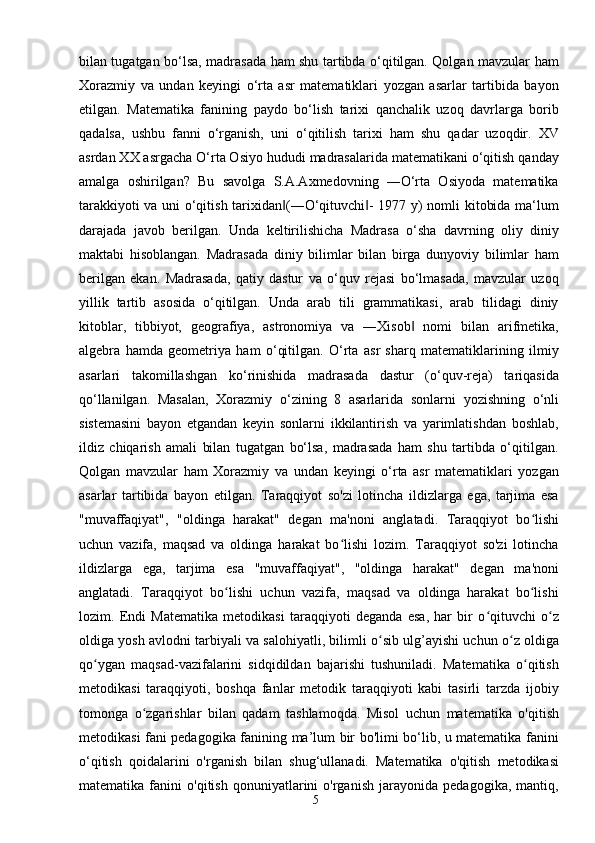 5bilan tugatgan bo‘lsa, madrasada ham shu tartibda o‘qitilgan. Qolgan mavzular ham
Xorazmiy   va   undan   keyingi   o‘rta   asr   matematiklari   yozgan   asarlar   tartibida   bayon
etilgan.   Matematika   fanining   paydo   bo‘lish   tarixi   qanchalik   uzoq   davrlarga   borib
qadalsa,   ushbu   fanni   o‘rganish,   uni   o‘qitilish   tarixi   ham   shu   qadar   uzoqdir.   XV
asrdan XX asrgacha O‘rta Osiyo hududi madrasalarida matematikani o‘qitish qanday
amalga   oshirilgan?   Bu   savolga   S.A.Axmedovning   ―O‘rta   Osiyoda   matematika
tarakkiyoti va uni o‘qitish tarixidan (―O‘qituvchi - 1977 y) nomli kitobida ma‘lum‖ ‖
darajada   javob   berilgan.   Unda   keltirilishicha   Madrasa   o‘sha   davrning   oliy   diniy
maktabi   hisoblangan.   Madrasada   diniy   bilimlar   bilan   birga   dunyoviy   bilimlar   ham
berilgan   ekan.   Madrasada,   qatiy   dastur   va   o‘quv   rejasi   bo‘lmasada,   mavzular   uzoq
yillik   tartib   asosida   o‘qitilgan.   Unda   arab   tili   grammatikasi,   arab   tilidagi   diniy
kitoblar,   tibbiyot,   geografiya,   astronomiya   va   ―Xisob   nomi   bilan   arifmetika,	
‖
algebra   hamda   geometriya   ham   o‘qitilgan.   O‘rta   asr   sharq   matematiklarining   ilmiy
asarlari   takomillashgan   ko‘rinishida   madrasada   dastur   (o‘quv-reja)   tariqasida
qo‘llanilgan.   Masalan,   Xorazmiy   o‘zining   8   asarlarida   sonlarni   yozishning   o‘nli
sistemasini   bayon   etgandan   keyin   sonlarni   ikkilantirish   va   yarimlatishdan   boshlab,
ildiz   chiqarish   amali   bilan   tugatgan   bo‘lsa,   madrasada   ham   shu   tartibda   o‘qitilgan.
Qolgan   mavzular   ham   Xorazmiy   va   undan   keyingi   o‘rta   asr   matematiklari   yozgan
asarlar   tartibida   bayon   etilgan.   Taraqqiyot   so'zi   lotincha   ildizlarga   ega,   tarjima   esa
"muvaffaqiyat",   "oldinga   harakat"   degan   ma'noni   anglatadi.   Taraqqiyot   bo lishi	
ʻ
uchun   vazifa,   maqsad   va   oldinga   harakat   bo lishi   lozim.   Taraqqiyot   so'zi   lotincha	
ʻ
ildizlarga   ega,   tarjima   esa   "muvaffaqiyat",   "oldinga   harakat"   degan   ma'noni
anglatadi.   Taraqqiyot   bo lishi   uchun   vazifa,   maqsad   va   oldinga   harakat   bo lishi	
ʻ ʻ
lozim.   Endi   Matematika   metodikasi   taraqqiyoti   deganda   esa,   har   bir   o qituvchi   o z	
ʻ ʻ
oldiga yosh avlodni tarbiyali va salohiyatli, bilimli o sib ulg’ayishi uchun o z oldiga	
ʻ ʻ
qo ygan   maqsad-vazifalarini   sidqidildan   bajarishi   tushuniladi.   Matematika   o qitish	
ʻ ʻ
metodikasi   taraqqiyoti,   boshqa   fanlar   metodik   taraqqiyoti   kabi   tasirli   tarzda   ijobiy
tomonga   o zgarishlar   bilan   qadam   tashlamoqda.   Misol   uchun   matematika   o'qitish	
ʻ
metodikasi fani pedagogika fanining ma’lum bir bo'limi bo‘lib, u matematika fanini
o‘qitish   qoidalarini   o'rganish   bilan   shug‘ullanadi.   Matematika   o'qitish   metodikasi
matematika   fanini   o'qitish   qonuniyatlarini   o'rganish   jarayonida   pedagogika,   mantiq, 