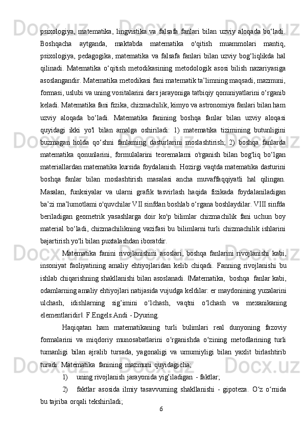 6psixologiya,   matematika,   lingvistika   va   falsafa   fanlari   bilan   uzviy   aloqada   bo‘ladi.
Boshqacha   aytganda,   maktabda   matematika   o'qitish   muammolari   mantiq,
psixologiya,   pedagogika,   matematika   va   falsafa   fanlari   bilan   uzviy   bog‘liqlikda   hal
qilinadi.   Matematika   o‘qitish   metodikasining   metodologik   asosi   bilish   nazariyasiga
asoslangandir. Matematika metodikasi fani matematik ta’limning maqsadi, mazmuni,
formasi, uslubi va uning vositalarini dars jarayoniga tatbiqiy qonuniyatlarini o‘rganib
keladi. Matematika fani fizika, chizmachilik, kimyo va astronomiya fanlari bilan ham
uzviy   aloqada   bo‘ladi.   Matematika   fanining   boshqa   fanlar   bilan   uzviy   aloqasi
quyidagi   ikki   yo'l   bilan   amalga   oshiriladi:   1)   matematika   tizimining   butunligini
buzmagan   holda   qo‘shni   fanlaming   dasturlarini   moslashtirish;   2)   boshqa   fanlarda
matematika   qonunlarini,   formulalarini   teoremalami   o'rganish   bilan   bog'liq   bo‘lgan
materiallardan matematika kursida foydalanish. Hozirgi vaqtda matematika dasturini
boshqa   fanlar   bilan   moslashtirish   masalasi   ancha   muvaffaqqiyatli   hal   qilingan.
Masalan,   funksiyalar   va   ularni   grafik   tasvirlash   haqida   fizikada   foydalaniladigan
ba’zi ma’lumotlami o'quvchilar VII sinfdan boshlab o‘rgana boshlaydilar. VIII sinfda
beriladigan   geometrik   yasashlarga   doir   ko'p   bilimlar   chizmachilik   fani   uchun   boy
material  bo‘ladi, chizmachilikning  vazifasi   bu bilimlarni   turli   chizmachilik  ishlarini
bajartirish yo'li bilan puxtalashdan iboratdir.
Matematika   fanini   rivojlanishini   asoslari,   boshqa   fanlarini   rivojlanishi   kabi,
insoniyat   faoliyatining   amaliy   ehtiyojlaridan   kelib   chiqadi.   Fanning   rivojlanishi   bu
ishlab   chiqarishning   shakllanishi   bilan   asoslanadi.   Matematika,‖   boshqa   fanlar   kabi,
odamlarning amaliy ehtiyojlari natijasida vujudga keldilar: er maydonining   yuzalarini
ulchash,   idishlarning   sig’imini   o lchash,	
ʻ   vaqtni   o lchash	ʻ   va   mexanikaning
elementlaridir .	
‖   F.Engels.Andi   -   Dyuring.
Haqiqatan   ham   matematikaning   turli   bulimlari   real   dunyoning   fazoviy
formalarini   va   miqdoriy   munosabatlarini   o rganishda   o zining   metodlarining   turli	
ʻ ʻ
tumanligi   bilan   ajralib   tursada,   yagonaligi   va   umumiyligi   bilan   yaxlit   birlashtirib
turadi.   Matematika   fanining   mazmuni   quyidagicha;
1) uning   rivojlanish   jarayonida   yig’iladigan   -   faktlar;
2) faktlar   asosida   ilmiy   tasavvurning   shakllanishi   -   gipoteza.   O z	
ʻ   o rnida	ʻ
bu   tajriba   orqali   tekshiriladi; 