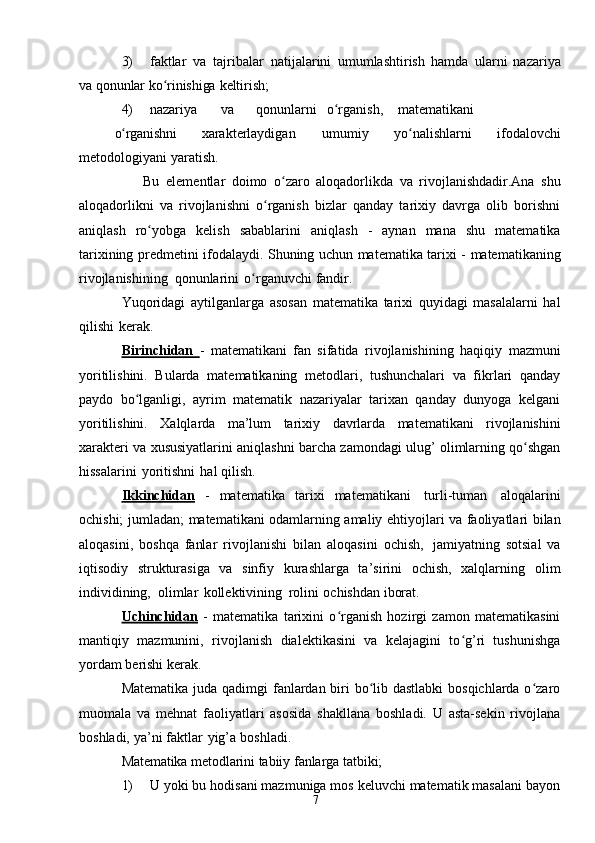 73) faktlar   va   tajribalar   natijalarini   umumlashtirish   hamda   ularni   nazariya
va  qonunlar   ko rinishigaʻ   keltirish;
4) nazariya va qonunlarni o rganish,	
ʻ matematikani
o rganishni	
ʻ   xarakterlaydigan   umumiy   yo nalishlarni	ʻ   ifodalovchi
metodologiyani   yaratish.
                    Bu   elementlar   doimo   o zaro	
ʻ   aloqadorlikda   va   rivojlanishdadir.Ana   shu
aloqadorlikni   va   rivojlanishni   o rganish   bizlar   qanday   tarixiy   davrga   olib   borishni	
ʻ
aniqlash   ro yobga	
ʻ   kelish   sabablarini   aniqlash   -   aynan   mana   shu   matematika
tarixining   predmetini   ifodalaydi.   Shuning   uchun   matematika   tarixi   -   matematikaning
rivojlanishining   qonunlarini   o rganuvchi	
ʻ   fandir.
Yuqoridagi   aytilganlarga   asosan   matematika   tarixi   quyidagi   masalalarni   hal
qilishi   kerak.
Birinchidan   -   matematikani   fan   sifatida   rivojlanishining   haqiqiy   mazmuni
yoritilishini.   Bularda   matematikaning   metodlari,   tushunchalari   va   fikrlari   qanday
paydo   bo lganligi,   ayrim   matematik   nazariyalar   tarixan   qanday   dunyoga   kelgani	
ʻ
yoritilishini.   Xalqlarda   ma’lum   tarixiy   davrlarda   matematikani   rivojlanishini
xarakteri   va   xususiyatlarini   aniqlashni   barcha   zamondagi   ulug’   olimlarning   qo shgan	
ʻ
hissalarini   yoritishni   hal qilish.
Ikkinchidan   -   matematika   tarixi   matematikani   turli-tuman   aloqalarini
ochishi;   jumladan;   matematikani   odamlarning   amaliy   ehtiyojlari   va   faoliyatlari   bilan
aloqasini,   boshqa   fanlar   rivojlanishi   bilan   aloqasini   ochish,   jamiyatning   sotsial   va
iqtisodiy   strukturasiga   va   sinfiy   kurashlarga   ta’sirini   ochish,   xalqlarning   olim
individining,   olimlar   kollektivining   rolini   ochishdan   iborat.
Uchinchidan   -   matematika   tarixini   o rganish   hozirgi   zamon   matematikasini	
ʻ
mantiqiy   mazmunini,   rivojlanish   dialektikasini   va   kelajagini   to g’ri   tushunishga	
ʻ
yordam   berishi kerak.
Matematika   juda qadimgi fanlardan biri bo lib dastlabki  bosqichlarda o zaro	
ʻ ʻ
muomala   va   mehnat   faoliyatlari   asosida   shakllana   boshladi.   U   asta-sekin   rivojlana
boshladi,   ya’ni   faktlar   yig’a   boshladi.
Matematika   metodlarini   tabiiy   fanlarga   tatbiki;
1) U yoki bu hodisani mazmuniga mos keluvchi matematik masalani bayon 