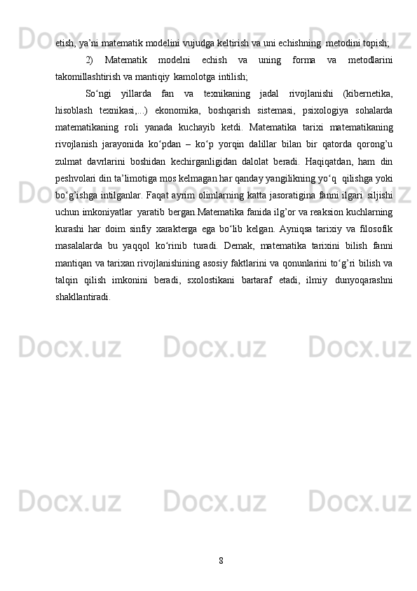 8etish,   ya’ni   matematik   modelini   vujudga   keltirish   va   uni   echishning   metodini   topish;
2) Matematik   modelni   echish   va   uning   forma   va   metodlarini
takomillashtirish   va   mantiqiy   kamolotga   intilish;
So ngiʻ   yillarda   fan   va   texnikaning   jadal   rivojlanishi   (kibernetika,
hisoblash   texnikasi,...)   ekonomika,   boshqarish   sistemasi,   psixologiya   sohalarda
matematikaning   roli   yanada   kuchayib   ketdi.   Matematika   tarixi   matematikaning
rivojlanish   jarayonida   ko pdan   –   ko p   yorqin   dalillar   bilan   bir   qatorda   qorong’u	
ʻ ʻ
zulmat   davrlarini   boshidan   kechirganligidan   dalolat   beradi.   Haqiqatdan,   ham   din
peshvolari din ta’limotiga mos kelmagan har qanday yangilikning yo q	
ʻ   qilishga   yoki
bo g’ishga intilganlar. Faqat  ayrim olimlarning katta jasoratigina fanni  ilgari	
ʻ   siljishi
uchun   imkoniyatlar   yaratib   bergan.Matematika fanida ilg’or va reaksion kuchlarning
kurashi   har   doim   sinfiy   xarakterga   ega   bo lib   kelgan.   Ayniqsa   tarixiy   va   filosofik	
ʻ
masalalarda   bu   yaqqol   ko rinib	
ʻ   turadi.   Demak,   matematika   tarixini   bilish   fanni
mantiqan va tarixan rivojlanishining   asosiy   faktlarini   va   qonunlarini   to g’ri	
ʻ   bilish   va
talqin   qilish   imkonini   beradi,   sxolostikani   bartaraf   etadi,   ilmiy   dunyoqarashni
shakllantiradi. 