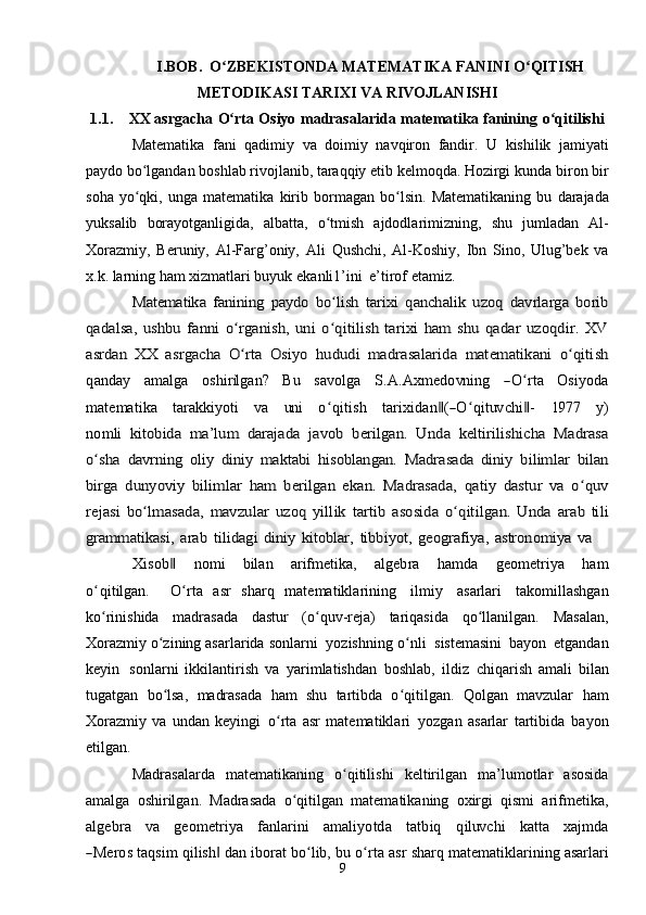 9I. BOB.  O ZBEKISTONDAʻ   MATEMATIKA   FANINI   O QITISH	ʻ
METODIKASI   TARIXI   VA   RIVOJLANISHI
1.1. XX   asrgacha   O rta	
ʻ   Osiyo   madrasalarida   matematika   fanining   o qitilishi	ʻ
Matematika   fani   qadimiy   va   doimiy   navqiron   fandir.   U   kishilik   jamiyati
paydo bo lgandan boshlab rivojlanib, taraqqiy etib kelmoqda. Hozirgi	
ʻ   kunda   biron   bir
soha   yo qki,
ʻ   unga   matematika   kirib   bormagan   bo lsin.	ʻ   Matematikaning   bu   darajada
yuksalib   borayotganligida,   albatta,   o tmish	
ʻ   ajdodlarimizning,   shu   jumladan   Al-
Xorazmiy,   Beruniy,   Al-Farg’oniy,   Ali   Qushchi,   Al-Koshiy,   Ibn   Sino,   Ulug’bek   va
x.k. larning ham xizmatlari buyuk   ekanli1’ini   e’tirof   etamiz.	
Matematika   fanining   paydo   bo lish  	ʻ	tarixi   qanchalik   uzoq   davrlarga   borib	
qadalsa,  	ushbu   fanni  o rganish,   uni  o qitilish   tarixi   ham  shu   qadar   uzoqdir.  XV	ʻ ʻ	
asrdan   XX   asrgacha   O rta   Osiyo  	ʻ	hududi   madrasalarida   matematikani   o qitish	ʻ	
qanday
    	am	alga     	oshirilgan?     	Bu     	savolga     	S.A	.A	xm	edo	vn	ing     	―O	ʻrta     	O	siyod	a	
m	atem	atika
   	tarakk	iyoti    	va    	un	i    	o qʻ	itish    	tarixidan‖(―O	ʻqituv	chi‖-    	197	7    	y)	
nom	li  	kitobida   ma’lum   darajada  	javob   berilgan.   Unda   keltirilishicha   Madrasa	
o shaʻ	 davrning   oliy   diniy   maktabi   hisoblangan.  	Madrasada   diniy   bilimlar   bilan	
birga	  dunyoviy   bilimlar   ham   berilgan   ekan.   Madrasada,  	qatiy   dastur   va   o quv	ʻ	
rejasi	 bo lmasada,	ʻ	 mavzular	 uzoq	 yillik	 tartib	 asosida	 o qitilgan.ʻ	 Unda	 arab	 tili	
grammatikasi,	 arab	 tilidagi	 diniy	 kitoblar,	 tibbiyot,	 geografiya,	 astronomiya	 va	
X	isob	‖
   	nom	i    	bilan    	arifm	etika,    	algebra    	ham	da    	geom	etriya    	ham	
oʻqitilgan.
   	O	ʻrta   asr   sharq   matematiklarining   ilmiy   asarlari   takomillashgan
ko rinishida	
ʻ   madrasada   dastur   (o quv-reja)	ʻ   tariqasida   qo llanilgan.	ʻ   Masalan,
Xorazmiy   o zining asarlarida	
ʻ   sonlarni   yozishning   o nli	ʻ   sistemasini   bayon   etgandan
keyin   sonlarni   ikkilantirish   va   yarimlatishdan   boshlab,   ildiz   chiqarish   amali   bilan
tugatgan   bo lsa,	
ʻ   madrasada   ham   shu   tartibda   o qitilgan.   Qolgan   mavzular	ʻ   ham
Xorazmiy   va   undan   keyingi   o rta	
ʻ   asr   matematiklari   yozgan   asarlar   tartibida   bayon
etilgan.
Madrasalarda   matematikaning   o qitilishi	
ʻ   keltirilgan   ma’lumotlar   asosida
amalga   oshirilgan.   Madrasada   o qitilgan   matematikaning   oxirgi   qismi   arifmetika,	
ʻ	
algebra
   	va    	geom	etriya    	fanlarini    	am	aliyotda    	tatbiq    	qiluv	chi    	katt	a    	xa	jm	da	
―M	eros 
taqsim   qilish	‖   dan   iborat   bo lib,	ʻ   bu   o rta	ʻ   asr   sharq   matematiklarining asarlari 