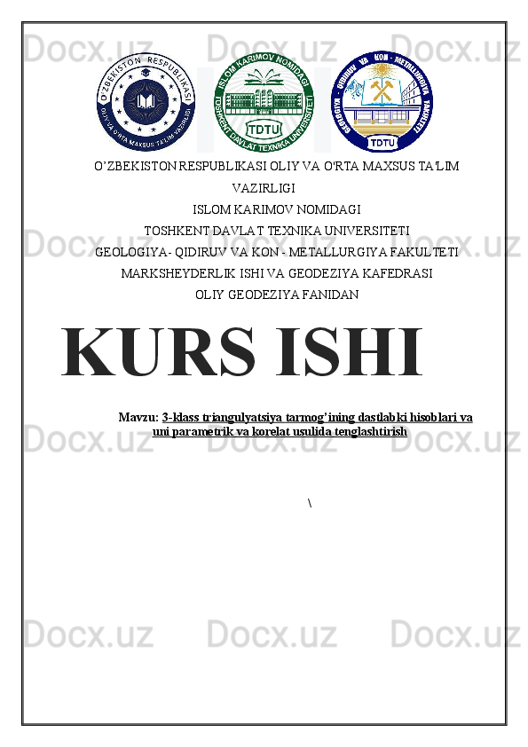 O’ZBEKISТON RESPUBLIKASI OLIY VA O'RTA MAXSUS TA'LIM
VAZIRLIGI
ISLOM KARIMOV NOMIDAGI
TOSHKENT DAVLAT TEXNIKA UNIVERSITETI
GEOLOGIYA- QIDIRUV VA KON - METALLURGIYA FAKULTETI
MARKSHEYDERLIK ISHI VA GEODEZIYA KAFEDRASI
OLIY GEODEZIYA FANIDAN
Mavzu:  3-klass     triangulya    t   siya     tarmog’ining dastlabki hisoblari     va   
u    ni parametrik va korelat usulida tenglashtirish   
\KURS ISHI 