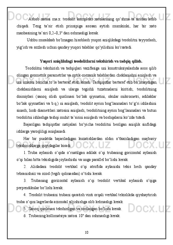   Asbob   xatosi   ma.x.   teodolit   kompleks   xatolarining   qo‘shma   ta’siridan   kelib
chiqadi.   Teng   ta’sir   etish   prinsipiga   asosan   aytish   mumkinki,   har   bir   xato
manbasining ta’siri 0,2–0,3'' dan oshmasligi kerak. 
Ushbu murakkab bo‘lmagan hisoblash yuqori aniqlikdagi teodolitni tayyorlash,
yig‘ish va sozlash uchun qanday yuqori talablar qo‘yilishini ko‘rsatadi.
Yuqori aniqlikdagi teodolitlarni tekshirish va tadqiq qilish.
  Teodolitni   tekshirish   va   tadqiqlari   vazifasiga   uni   konstruksiyalashda   asos   qilib
olingan geometrik parametrlar va optik-mexanik talablardan cheklanishni aniqlash va
uni imkoni boricha to‘la bartaraf etish kiradi. Tadqiqotlar bartaraf etib bo‘lmaydigan
cheklanishlarni   aniqlash   va   ularga   tegishli   tuzatmalarni   kiritish;   teodolitning
doimiylari   (sanoq   olish   qurilmasi   bo‘lak   qiymatini,   okular   mikrometri,   adilaklar
bo‘lak qiymatlari va b.q.) ni aniqlash; teodolit ayrim bog‘lanmalari to‘g‘ri ishlashini
sinash; limb diametrlari xatosini aniqlash; teodolitning ayrim bog‘lanmalari va butun
teodolitni ishlashga tashqi muhit ta’sirini aniqlash va boshqalarni ko‘zda tutadi.
Bajarilgan   tadqiqotlar   natijalari   bo‘yicha   teodolitni   berilgan   aniqlik   sinfidagi
ishlarga yaroqliligi aniqlanadi.
Har   bir   punktda   bajariladigan   kuzatishlardan   oldin   o‘tkaziladigan   majburiy
tekshirishlarga quyidagilar kiradi:
1.  Truba   aylanish   o‘qida   o‘rnatilgan   adilak   o‘qi   trubaning   gorizontal   aylanish
o‘qi bilan bitta tekisligida joylashishi va unga parallel bo‘lishi kerak. 
2.    Alidadani   teodolit   vertikal   o‘qi   atrofida   aylanishi   tekis   hech   qanday
tebranishsiz va ozod (tegib qolmasdan) o‘tishi kerak. 
3.    Trubaning   gorizontal   aylanish   o‘qi   teodolit   vertikal   aylanish   o‘qiga
perpendikular bo‘lishi kerak. 
4.   Teodolit trubasini trubani qaratish vinti orqali vertikal tekislikda qiyshaytirish
truba o‘qini lagerlarda azimutal siljishishga olib kelmasligi kerak. 
5.   Sanoq qurilmasi tekshirilgan va sozlangan bo‘lishi kerak. 
6.   Trubaning kollimatsiya xatosi 10'' dan oshmasligi kerak. 
10 