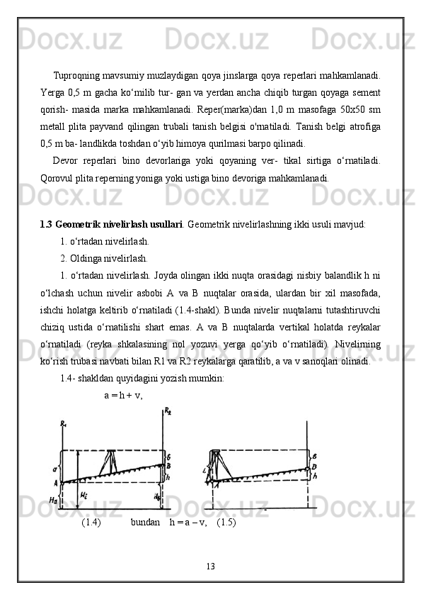Tuproqning mavsumiy muzlaydigan qoya jinslarga qoya reperlari mahkamlanadi.
Yerga 0,5 m gacha ko‘milib tur-  gan va yerdan ancha chiqib turgan qoyaga sement
qorish-   masida   marka   mahkamlanadi.   Reper(marka)dan   1,0   m   masofaga   50x50   sm
metall   plita   payvand   qilingan   trubali   tanish   belgisi   o'rnatiladi.   Tanish   belgi   atrofiga
0,5 m ba- landlikda toshdan o‘yib himoya qurilmasi barpo qilinadi.
Devor   reperlari   bino   devorlariga   yoki   qoyaning   ver-   tikal   sirtiga   o‘rnatiladi.
Qorovul plita reperning yoniga yoki ustiga bino devoriga mahkamlanadi.
1.3 Geometrik nivelirlash usullari . Geometrik nivelirlashning ikki usuli mavjud: 
1. o‘rtadan nivelirlash.
2. Oldinga nivelirlash.
1. o‘rtadan nivelirlash. Joyda olingan ikki nuqta orasidagi  nisbiy balandlik h ni
o‘lchash   uchun   nivelir   asbobi   A   va   B   nuqtalar   orasida,   ulardan   bir   xil   masofada,
ishchi holatga keltirib o‘rnatiladi (1.4-shakl). Bunda nivelir nuqtalarni tutashtiruvchi
chiziq   ustida   o‘rnatilishi   shart   emas.   A   va   B   nuqtalarda   vertikal   holatda   reykalar
o‘rnatiladi   (reyka   shkalasining   nol   yozuvi   yerga   qo‘yib   o‘rnatiladi).   Nivelirning
ko‘rish trubasi navbati bilan R1 va R2 reykalarga qaratilib, a va v sanoqlari olinadi. 
1.4 - shakldan quyidagini yozish mumkin:
                  a = h + v,                         
 
         (1.4)             bundan    h = a – v,    ( 1.5 )
13