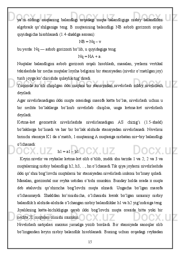 ya ni   oldingi   nuqtaning   balandligi   orqadagi   nuqta   balandligiga   nisbiy   balandlikniʼ
algebraik   qo‘shilganiga   teng.   B   nuqtasining   balandligi   NB   asbob   gorizonti   orqali
quyidagicha hisoblanadi (1.4-shaklga asosan):
NB = Nq – v
bu yerda: Nq — asbob gorizonti bo‘lib, u quyidagiga teng: 
Nq = HA + a.
Nuqtalar   balandligini   asbob   gorizonti   orqali   hisoblash,   masalan,   yerlarni   vertikal
tekislashda bir necha nuqtalar loyiha belgisini bir stansiyadan (nivelir o‘rnatilgan joy)
turib joyga ko‘chirishda qulaylik tug‘diradi.
Yuqorida   ko‘rib   chiqilgan   ikki   nuqtani   bir   stansiyadan   nivelirlash   oddiy   nivelirlash
deyiladi. 
Agar   nivelirlanadigan   ikki   nuqta   orasidagi   masofa   katta   bo‘lsa,   nivelirlash   uchun   u
bir   nechta   bo‘laklarga   bo‘linib   nivelirlab   chiqilsa,   unga   ketma-ket   nivelirlash
deyiladi.
Ketma-ket   geometrik   nivelirlashda   nivelirlanadigan   AS   chizig‘i   (1.5-shakl)
bo‘laklarga   bo‘linadi   va   har   bir   bo‘lak   alohida   stansiyadan   nivelirlanadi.   Nivelirni
birinchi stansiya K1 da o‘rnatib, 1-nuqtaning A nuqtasiga nisbatan nis¬biy balandligi
o‘lchanadi:
                            h1 = a1 – b1                               
   Keyin nivelir va reykalar ketma-ket olib o‘tilib, xuddi shu tarzda 1 va 2; 2 va 3 va
nuqtalarning nisbiy balandligi h2, h3, ..., hn o‘lchanadi.Tik qiya joylarni nivelirlashda
ikki qo‘shni bog‘lovchi nuqtalarni bir stansiyadan nivelirlash imkoni bo‘lmay qoladi.
Masalan,  gorizontal  nur  reyka ustidan  o‘tishi  mumkin. Bunday  holda orada x nuqta
deb   ataluvchi   qo‘shimcha   bog‘lovchi   nuqta   olinadi.   Ungacha   bo‘lgan   masofa
o‘lchanmaydi.   Shakldan   ko‘rinishicha,   o‘lchanishi   kerak   bo‘lgan   umumiy   nisbiy
balandlik h alohida-alohida o‘lchangan nisbiy balandliklar h1 va h2 yig‘indisiga teng.
Јiyalikning   katta-kichikligiga   qarab   ikki   bog‘lovchi   nuqta   orasida   bitta   yoki   bir
nechta X  nuqtalari olinishi mumkin.
Nivelirlash   natijalari   maxsus   jurnalga   yozib   boriladi.   Bir   stansiyada   sanoqlar   olib
bo‘lingandan   keyin   nisbiy   balandlik   hisoblanadi.   Buning   uchun   orqadagi   reykadan
15 