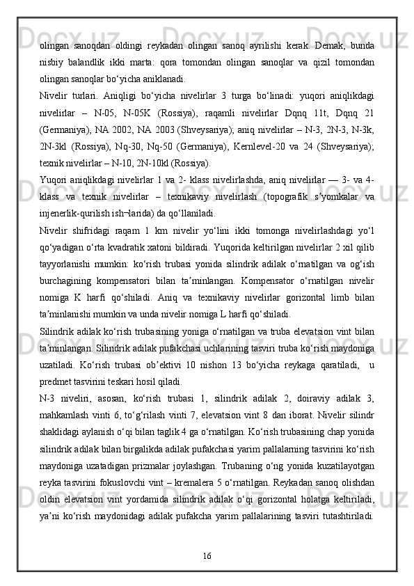 olingan   sanoqdan   oldingi   reykadan   olingan   sanoq   ayrilishi   kerak.   Demak,   bunda
nisbiy   balandlik   ikki   marta:   qora   tomondan   olingan   sanoqlar   va   qizil   tomondan
olingan sanoqlar bo‘yicha aniklanadi.
Nivelir   turlari.   Aniqligi   bo‘yicha   nivelirlar   3   turga   bo‘linadi:   yuqori   aniqlikdagi
nivelirlar   –   N-05,   N-05K   (Rossiya),   raqamli   nivelirlar   Dqnq   11t,   Dqnq   21
(Germaniya), NA 2002, NA 2003 (Shveysariya); aniq nivelirlar – N-3, 2N-3, N-3k,
2N-3kl   (Rossiya),   Nq-30,   Nq-50   (Germaniya),   Kernlevel-20   va   24   (Shveysariya);
texnik nivelirlar – N-10, 2N-10kl (Rossiya).
Yuqori   aniqlikdagi   nivelirlar   1   va   2-   klass   nivelirlashda,   aniq   nivelirlar   —   3-   va   4-
klass   va   texnik   nivelirlar   –   texnikaviy   nivelirlash   (topografik   s yomkalar   vaʼ
injenerlik-qurilish ish¬larida) da qo‘llaniladi. 
Nivelir   shifridagi   raqam   1   km   nivelir   yo‘lini   ikki   tomonga   nivelirlashdagi   yo‘l
qo‘yadigan o‘rta kvadratik xatoni bildiradi. Yuqorida keltirilgan nivelirlar 2 xil qilib
tayyorlanishi   mumkin:   ko‘rish   trubasi   yonida   silindrik   adilak   o‘rnatilgan   va   og‘ish
burchagining   kompensatori   bilan   ta minlangan.   Kompensator   o‘rnatilgan   nivelir	
ʼ
nomiga   K   harfi   qo‘shiladi.   Aniq   va   texnikaviy   nivelirlar   gorizontal   limb   bilan
ta minlanishi mumkin va unda nivelir nomiga L harfi qo‘shiladi.	
ʼ
Silindrik adilak ko‘rish trubasining yoniga o‘rnatilgan va truba elevatsion vint  bilan
ta minlangan. Silindrik adilak pufakchasi uchlarining tasviri truba ko‘rish maydoniga
ʼ
uzatiladi.   Ko‘rish   trubasi   ob ektivi   10   nishon   13   bo‘yicha   reykaga   qaratiladi,     u	
ʼ
predmet tasvirini teskari hosil qiladi.
N-3   niveliri,   asosan,   ko‘rish   trubasi   1,   silindrik   adilak   2,   doiraviy   adilak   3,
mahkamlash   vinti   6,   to‘g‘rilash   vinti   7,   elevatsion   vint   8   dan   iborat.   Nivelir   silindr
shaklidagi aylanish o‘qi bilan taglik 4 ga o‘rnatilgan. Ko‘rish trubasining chap yonida
silindrik adilak bilan birgalikda adilak pufakchasi yarim pallalarning tasvirini ko‘rish
maydoniga   uzatadigan   prizmalar   joylashgan.   Trubaning   o‘ng   yonida   kuzatilayotgan
reyka tasvirini fokuslovchi vint – kremalera 5 o‘rnatilgan. Reykadan sanoq olishdan
oldin   elevatsion   vint   yordamida   silindrik   adilak   o‘qi   gorizontal   holatga   keltiriladi,
ya ni   ko‘rish   maydonidagi   adilak   pufakcha   yarim   pallalarining   tasviri   tutashtiriladi.	
ʼ
16