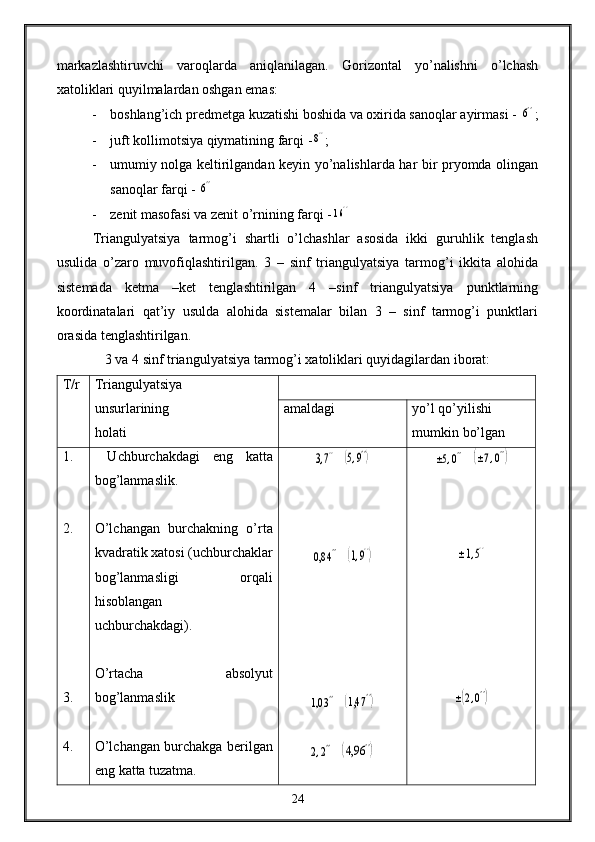 markazlashtiruvchi   varoqlarda   aniqlanilagan.   Gorizontal   yo’nalishni   o’lchash
xatoliklari quyilmalardan oshgan emas: 
- boshlang’ich predmetga kuzatishi boshida va oxirida sanoqlar ayirmasi - 6'' ;
- juft kollimotsiya qiymatining farqi -	
8'' ;
- umumiy nolga keltirilgandan keyin yo’nalishlarda har bir pryomda olingan
sanoqlar farqi - 	
6''
- zenit masofasi va zenit o’rnining farqi -	
16''
Triangulyatsiya   tarmog’i   shartli   o’lchashlar   asosida   ikki   guruhlik   tenglash
usulida   o’zaro   muvofiqlashtirilgan.   3   –   sinf   triangulyatsiya   tarmog’i   ikkita   alohida
sistemada   ketma   –ket   tenglashtirilgan   4   –sinf   triangulyatsiya   punktlarning
koordinatalari   qat’iy   usulda   alohida   sistemalar   bilan   3   –   sinf   tarmog’i   punktlari
orasida tenglashtirilgan.
3 va 4 sinf triangulyatsiya tarmog’i xatoliklari quyidagilardan iborat:
T/r Triangulyatsiya 
unsurlarining 
holati amaldagi yo’l qo’yilishi 
mumkin bo’lgan 
1.
2.
3. 
4.   Uchburchakdagi   eng   katta
bog’lanmaslik.
O’lchangan   burchakning   o’rta
kvadratik xatosi (uchburchaklar
bog’lanmasligi   orqali
hisoblangan
uchburchakdagi).
O’rtacha   absolyut
bog’lanmaslik
O’lchangan burchakga berilgan
eng katta tuzatma. 	
3,7''   	(5,9'')	
0,8	4''
  	(1,9'')	
1,0	3''
  	(1,4	7'')	
2,2''
  	(4,9	6'')	
±5,0''   	(±7,0'')	
±1,5''	
±(2,0'')
24