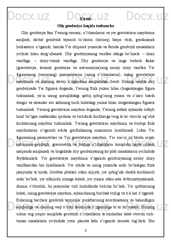 Kirish
Oliy geodeziya haqida tushuncha
     Oliy geodeziya fani Yerning rasmini, o‘lchamlarini va yer gravitatsion maydonini
aniqlash,   davlat   geodezik   tayanch   to‘rlarini   (tarmoq)   barpo   etish,   geodinamik
hodisalarni o‘rganish, hamda Yer ellipsoid yuzasida va fazoda geodezik masalalarni
yechish   bilan   shug‘ullanadi.   Oliy   geodeziyaning   vazifasi   ikkiga   bo‘linadi:   –   ilmiy
vazifaga;   –   ilmiy-texnik   vazifaga.   Oliy   geodeziya   va   unga   turdosh   fanlar
(gravitatsiya,   kosmik   geodeziya   va   astronomiya)ning   asosiy   ilmiy   vazifasi   Yer
figurasining   (rasmining)   parametrlarini   (uning   o‘lchamlarini),   tashqi   gravitatsiya
maydonini   va   ularning   davriy   o‘zgarishini   aniqlashdan   iborat.   Hozirgi   vaqtda   oliy
geodeziyada   Yer   figurasi   deganda,   Yerning   fizik   yuzasi   bilan   chegaralangan   figura
tushuniladi,   ya’ni   uning   quruqlikdagi   qattiq   qobig‘ining   yuzasi   va   o‘zaro   tutash
dengiz va okeanlar suv sathining tinch holatdagi yuzasi bilan chegaralangan figurasi
tushuniladi. Yerning gravitatsion maydoni deganda, Yerning sutkali aylanishi tufayli
hosil bo‘lgan markazdan qochma va tortishish kuchlariga teng ta’sir etuvchi og‘irlik
kuchlarining   maydoni   tushuniladi.   Yerning   gravitatsion   maydonini   va   boshqa   fizik
maydonlarini   o‘rganish   aslida   geofizikaning   muammosi   hisoblanadi.   Lekin   Yer
figurasining   parametrlari   va   Yer   gravitatsiya   maydoni,   Yer   sun’iy   yo‘ldoshi   orqali
astronomo-geodezik,   gravimetrik   va   boshqa   o‘lchashlarni   kompleks   qayta   ishlash
natijasida aniqlanadi va birgalikda oliy geodeziyaning ko‘plab masalalarini yechishda
foydalaniladi.   Yer   gravitatsiya   maydonini   o‘rganish   geodeziyaning   asosiy   ilmiy
vazifalaridan   biri   hisoblanadi.   Yer   ostida   va   uning   yuzasida   sodir   bo‘ladigan   fizik
jarayonlar   ta’sirida,   litosfera  plitalari   sekin   siljiydi,   yer   qobig‘ida  elastik   kuchlanish
sodir bo‘ladi, yer  silkinishi  yuzaga keladi, yer  yuzasi  sekin-asta deformatsiyalanadi,
shunisi   e’tiborliki,   bu   jarayonlar   turli   hududlarda   turlicha   bo‘ladi,   Yer   qutblarining
holati, uning gravitatsiya maydoni, aylanishining burchak tezligi va h.k.lari o‘zgaradi.
Bularning   barchasi   geodezik   tarmoqlar   punktlarining   koordinatasini   va   balandligini
aniqlashga va ularning vaqt o‘tishi davomida o‘zgarishiga ta’sir ko‘rsatadi. Shuning
uchun   eng   yuqori   aniqlikda   geodezik   o‘lchashlarni   ta’minlashni   talab   etuvchi   turli-
tuman   masalalarni   yechishda   yerni   planeta   kabi   o‘rganish   zarurati   tug‘iladi.   Shu
3 